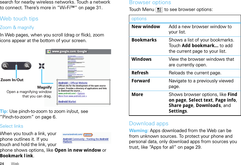 24 Websearch for nearby wireless networks. Touch a network to connect. There’s more in “Wi-Fi™” on page 31.Web touch tipsZoom &amp; magnifyIn Web pages, when you scroll (drag or flick), zoom icons appear at the bottom of your screen.Tip: Use pinch-to-zoom to zoom in/out, see “Pinch-to-zoom” on page 6.Select linksWhen you touch a link, your phone outlines it. If you touch and hold the link, your phone shows options, like Open in new window or Bookmark l ink.www.google.com: GoogleAndroid | Official WebsiteOfficial site for the development of the open source project. Provides a directory of applications and links to download the source ..www.android.com/ - OptionsMore from www.android.com »Android MarketNews results for androidVerizon Droid Success Limited by Android Market -7 hours agoThe idon&apos;t ad campaign pits the Android-based Droid head-to-head against the formidable iphone. Based on preliminary predictions ..PC World - 1778 related articles »Android | Official WebsiteOfficial site for the development of the open source project. Provides a directory of applications and links to download the source ..www.android.com/ - OptionsMore from www.android.com »Android MarketBrowse and search for applications on Android Market and publish your own.www.android.com/market/ - OptionsMore from www.android.com » Google Projects for AndroidOfficial website. Provides a project documentation and links to download the Android SDK.code.google.com/android/  - OptionsMore from www.android.com »Android (operating system) - Wikipedia, the free encyclopediaThis article is about the mobile operating system. For the type of robot, see Android. For other uses, see Android (disambiguation). ...en.wikipedia.org/wiki/Android/  - OptionsMore from www.android.com »MagnifyOpen a magnifying window that you can drag.Zoom In/Outsource/android.com/ - OptionsAndroid Community - Tracking the Android PlatformBrowser optionsTouch Menu  to see browser options:Download appsWarning: Apps downloaded from the Web can be from unknown sources. To protect your phone and personal data, only download apps from sources you trust, like “Apps for all” on page 29.optionsNew window Add a new browser window to your list.Bookmarks Shows a list of your bookmarks. Tou ch   Add bookmark... to add the current page to your list.Windows View the browser windows that are currently open.Refresh Reloads the current page.Forward Navigate to a previously viewed page.More Shows browser options, like Find on page, Select text, Page info, Share page, Downloads, and Settings.