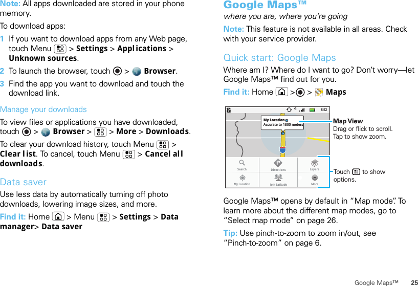 25Google Maps™Note: All apps downloaded are stored in your phone memory.To download apps:   1If you want to download apps from any Web page, touch Menu  &gt; Settings &gt; Appl ications &gt; Unknown sources.2To launch the browser, touch &gt;  Browser.3Find the app you want to download and touch the download link.Manage your downloadsTo view files or applications you have downloaded, touch &gt;  Browser &gt;   &gt; More &gt; Downloads. To clear your download history, touch Menu  &gt; Clear l ist. To cancel, touch Menu  &gt; Cancel all downloads.Data saverUse less data by automatically turning off photo downloads, lowering image sizes, and more.Find it: Home  &gt; Menu  &gt; Settings &gt; Data manager&gt; Data saverGoogle Maps™where you are, where you’re goingNote: This feature is not available in all areas. Check with your service provider.Quick start: Google MapsWhere am I? Where do I want to go? Don’t worry—let Google Maps™ find out for you.Find it: Home  &gt; &gt; MapsGoogle Maps™ opens by default in “Map mode”. To learn more about the different map modes, go to “Select map mode” on page 26.Tip: Use pinch-to-zoom to zoom in/out, see “Pinch-to-zoom” on page 6.8:52My LocationAccurate to 1800 metersSearchMy Location Join Latitude MoreDirections LayersTouch       to show options. Map ViewDrag or flick to scroll.Tap to show zoom.