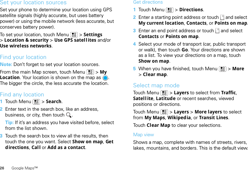 26 Google Maps™Set your location sourcesSet your phone to determine your location using GPS satellite signals (highly accurate, but uses battery power) or using the mobile network (less accurate, but conserves battery power).To set your location, touch Menu  &gt; Settings &gt;Location &amp; security &gt; Use GPS satel l ites and/or Use wireless networks.Find your locationNote: Don’t forget to set your location sources.From the main Map screen, touch Menu  &gt; My Location. Your location is shown on the map as  . The bigger the circle, the less accurate the location.Find any location  1Touch Menu  &gt; Search.2Enter text in the search box, like an address, business, or city, then touch  .Tip: If it’s an address you have visited before, select from the list shown.3Touch the search box to view all the results, then touch the one you want. Select Show on map, Get directions, Call or Add as a contact.Get directions  1Touch Menu  &gt; Directions.2Enter a starting point address or touch   and select My current location, Contacts, or Points on map.3Enter an end point address or touch   and select Contacts or Points on map.4Select your mode of transport (car, public transport or walk), then touch Go. Your directions are shown as a list. To view your directions on a map, touch Show on map.5When you have finished, touch Menu  &gt; More &gt;Clear map.Select map modeTouch Menu  &gt; Layers to select from Traffic, Satell ite, Latitude or recent searches, viewed positions or directions.Touch Menu  &gt; Layers &gt; More layers to select from My Maps, Wikipedia, or Transit Lines.To u ch  Clear Map to clear your selections.Map viewShows a map, complete with names of streets, rivers, lakes, mountains, and borders. This is the default view.