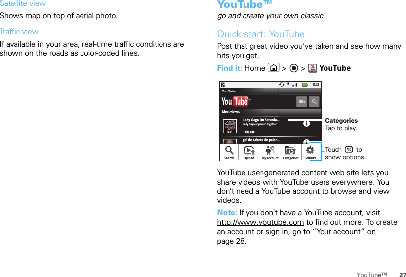 27YouTube™Satellite viewShows map on top of aerial photo.Traffic viewIf available in your area, real-time traffic conditions are shown on the roads as color-coded lines.YouTube™go and create your own classicQuick start: YouTubePost that great video you’ve taken and see how many hits you get.Find it: Home  &gt;   &gt; YouTubeYouTube user-generated content web site lets you share videos with YouTube users everywhere. You don’t need a YouTube account to browse and view videos.Note: If you don’t have a YouTube account, visit http://www.youtube.com to find out more. To create an account or sign in, go to “Your account” on page 28.gol de cabeza de paler...8:52Lady Gaga On Saturda...1 day agoLady Gaga appeared together...TMSearch Upload SettingsCategoriesMy accountMost viewedYou TubeCategoriesTap to play.Touch        to show options. 