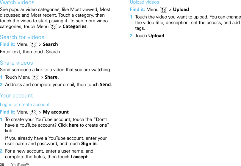 28 YouTube™Watch videosSee popular video categories, like Most viewed, Most discussed and Most recent. Touch a category, then touch the video to start playing it. To see more video categories, touch Menu  &gt; Categories.Search for videosFind it: Menu  &gt; SearchEnter text, then touch Search.Share videosSend someone a link to a video that you are watching.  1Touch Menu  &gt; Share.2Address and complete your email, then touch Send.Your accountLog in or create accountFind it: Menu  &gt; My account  1To create your YouTube account, touch the “Don’t have a YouTube account? Click here to create one” link.If you already have a YouTube account, enter your user name and password, and touch Sign in.2For a new account, enter a user name, and complete the fields, then touch I accept.Upload videosFind it: Menu  &gt; Upload  1Touch the video you want to upload. You can change the video title, description, set the access, and add tags.2Tou ch   Upload.