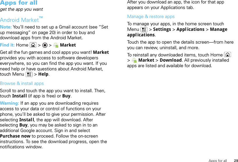 29Apps for allApps for allget the app you wantAndroid Market™Note: You’ll need to set up a Gmail account (see “Set up messaging” on page 20) in order to buy and download apps from the Android Market.Find it: Home  &gt;   &gt; MarketGet all the fun games and cool apps you want! Market provides you with access to software developers everywhere, so you can find the app you want. If you need help or have questions about Android Market, touch Menu  &gt; Help.Browse &amp; install appsScroll to and touch the app you want to install. Then, touch Install (if app is free) or Buy.Warning: If an app you are downloading requires access to your data or control of functions on your phone, you’ll be asked to give your permission. After selecting Install, the app will download. After selecting Buy, you may be asked to sign in to an additional Google account. Sign in and select Purchase now to proceed. Follow the on-screen instructions. To see the download progress, open the notifications window.After you download an app, the icon for that app appears on your Applications tab.Manage &amp; restore appsTo manage your apps, in the home screen touch Menu  &gt; Settings &gt; Appl ications &gt; Manage appl ications.Touch the app to open the details screen—from here you can review, uninstall, and more.To reinstall any downloaded items, touch Home  &gt; Market &gt; Download. All previously installed apps are listed and available for download.