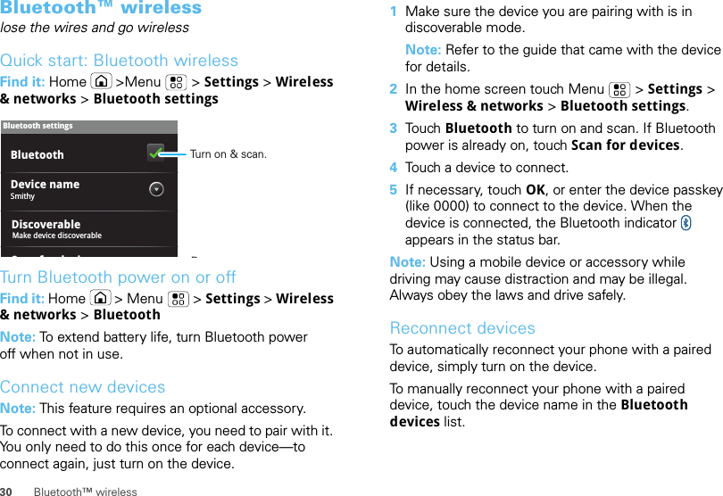 30 Bluetooth™ wirelessBluetooth™ wirelesslose the wires and go wirelessQuick start: Bluetooth wirelessFind it: Home  &gt;Menu  &gt; Settings &gt; Wireless &amp; networks &gt; Bluetooth settingsTurn Bluetooth power on or offFind it: Home  &gt; Menu  &gt; Settings &gt; Wireless &amp; networks &gt; BluetoothNote: To extend battery life, turn Bluetooth power off when not in use.Connect new devicesNote: This feature requires an optional accessory.To connect with a new device, you need to pair with it. You only need to do this once for each device—to connect again, just turn on the device.Bluetooth settingsSmithyDevice nameSfdiBluetoothDiscoverableMake device discoverableTurn on &amp; scan.R  1Make sure the device you are pairing with is in discoverable mode.Note: Refer to the guide that came with the device for details.2In the home screen touch Menu  &gt; Settings &gt; Wireless &amp; networks &gt; Bluetooth settings.3Tou ch   Bluetooth to turn on and scan. If Bluetooth power is already on, touch Scan for devices.4Touch a device to connect.5If necessary, touch OK, or enter the device passkey (like 0000) to connect to the device. When the device is connected, the Bluetooth indicator   appears in the status bar.Note: Using a mobile device or accessory while driving may cause distraction and may be illegal. Always obey the laws and drive safely.Reconnect devicesTo automatically reconnect your phone with a paired device, simply turn on the device.To manually reconnect your phone with a paired device, touch the device name in the Bluetooth devices list.