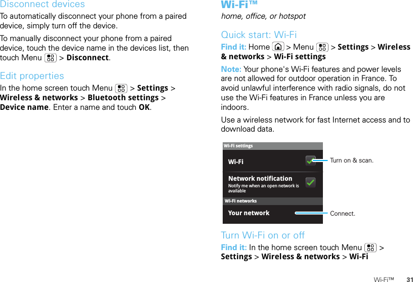 31Wi-Fi™Disconnect devicesTo automatically disconnect your phone from a paired device, simply turn off the device.To manually disconnect your phone from a paired device, touch the device name in the devices list, then touch Menu  &gt; Disconnect.Edit propertiesIn the home screen touch Menu  &gt; Settings &gt; Wireless &amp; networks &gt; Bluetooth settings &gt; Device name. Enter a name and touch OK.Wi-Fi™home, office, or hotspotQuick start: Wi-FiFind it: Home  &gt; Menu  &gt; Settings &gt; Wireless &amp; networks &gt; Wi-Fi settingsNote: Your phone&apos;s Wi-Fi features and power levels are not allowed for outdoor operation in France. To avoid unlawful interference with radio signals, do not use the Wi-Fi features in France unless you are indoors.Use a wireless network for fast Internet access and to download data.Turn Wi-Fi on or offFind it: In the home screen touch Menu  &gt; Settings &gt; Wireless &amp; networks &gt; Wi-FiWi-Fi networksWi-Fi settingsNotify me when an open network is availableNetwork notificationYour networkWi-Fi Turn on &amp; scan.Connect.