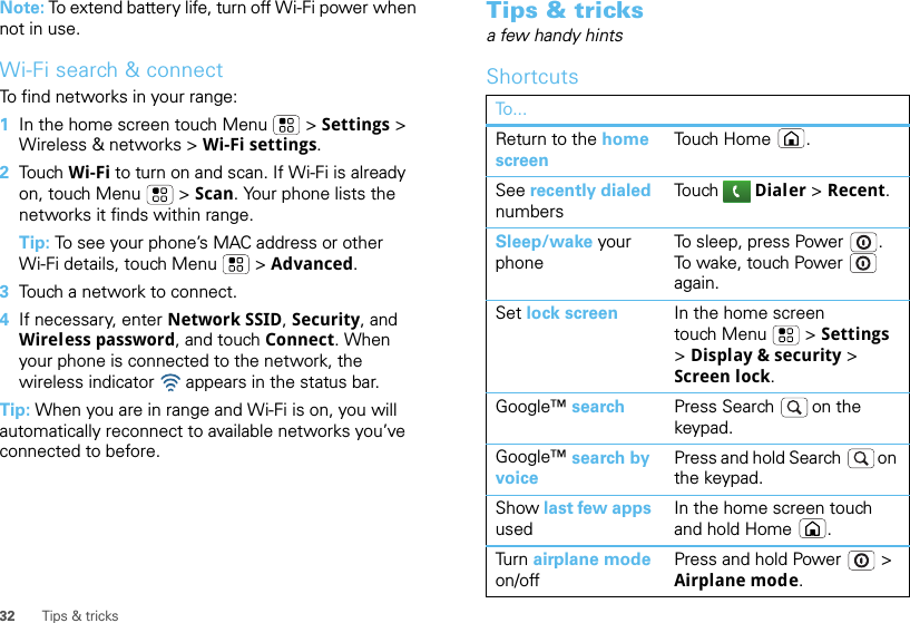 32 Tips &amp; tricksNote: To extend battery life, turn off Wi-Fi power when not in use.Wi-Fi search &amp; connectTo find networks in your range:  1In the home screen touch Menu  &gt; Settings &gt; Wireless &amp; networks &gt; Wi-Fi settings.2Tou ch   Wi-Fi to turn on and scan. If Wi-Fi is already on, touch Menu  &gt; Scan. Your phone lists the networks it finds within range.Tip: To see your phone’s MAC address or other Wi-Fi details, touch Menu  &gt; Advanced.3Touch a network to connect.4If necessary, enter Network SSID, Security, and Wireless password, and touch Connect. When your phone is connected to the network, the wireless indicator   appears in the status bar.Tip: When you are in range and Wi-Fi is on, you will automatically reconnect to available networks you’ve connected to before.Tips &amp; tricksa few handy hintsShortcutsTo...Return to the home screenTouch Home .See recently dialed numbersTou ch   Dialer &gt; Recent.Sleep/wake your phoneTo sleep, press Power . To wake, touch Power  again.Set lock screen In the home screen touch Menu  &gt; Settings &gt; Display &amp; security &gt; Screen lock. Google™ search Press Search  on the keypad.Google™ search by voicePress and hold Search  on the keypad.Show last few apps usedIn the home screen touch and hold Home .Tur n  airplane mode on/offPress and hold Power  &gt; Airplane mode.