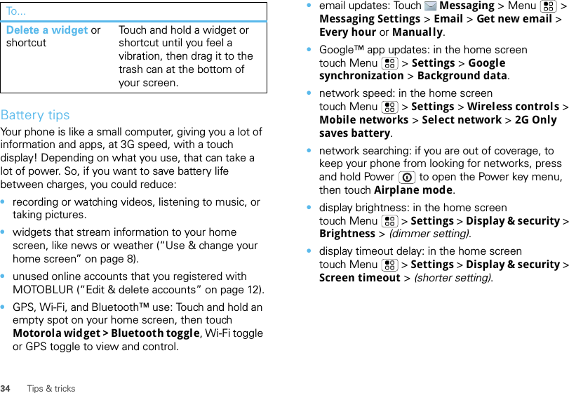 34 Tips &amp; tricksBattery tipsYour phone is like a small computer, giving you a lot of information and apps, at 3G speed, with a touch display! Depending on what you use, that can take a lot of power. So, if you want to save battery life between charges, you could reduce:•recording or watching videos, listening to music, or taking pictures.•widgets that stream information to your home screen, like news or weather (“Use &amp; change your home screen” on page 8).•unused online accounts that you registered with MOTOBLUR (“Edit &amp; delete accounts” on page 12).•GPS, Wi-Fi, and Bluetooth™ use: Touch and hold an empty spot on your home screen, then touch Motorola widget &gt; Bluetooth toggle, Wi-Fi toggle or GPS toggle to view and control.Delete a widget or shortcutTouch and hold a widget or shortcut until you feel a vibration, then drag it to the trash can at the bottom of your screen.To... •email updates: Touch Messaging &gt; Menu  &gt; Messaging Settings &gt; Email &gt; Get new email &gt; Every hour or Manually.•Google™ app updates: in the home screen touch Menu  &gt; Settings &gt; Google synchronization &gt; Background data.•network speed: in the home screen touch Menu  &gt; Settings &gt; Wireless controls &gt; Mobile networks &gt; Select network &gt; 2G Only saves battery.•network searching: if you are out of coverage, to keep your phone from looking for networks, press and hold Power  to open the Power key menu, then touch Airplane mode.•display brightness: in the home screen touch Menu  &gt; Settings &gt; Display &amp; security &gt; Brightness &gt; (dimmer setting).•display timeout delay: in the home screen touch Menu  &gt; Settings &gt; Display &amp; security &gt; Screen timeout &gt; (shorter setting).