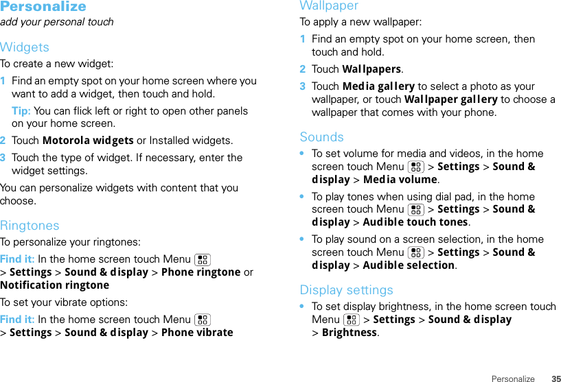 35PersonalizePersonalizeadd your personal touchWidgetsTo create a new widget:  1Find an empty spot on your home screen where you want to add a widget, then touch and hold. Tip: You can flick left or right to open other panels on your home screen.2Tou ch   Motorola widgets or Installed widgets.3Touch the type of widget. If necessary, enter the widget settings.You can personalize widgets with content that you choose.RingtonesTo personalize your ringtones:Find it: In the home screen touch Menu  &gt;Settings &gt; Sound &amp; display &gt; Phone ringtone or Notification ringtoneTo set your vibrate options:Find it: In the home screen touch Menu  &gt;Settings &gt; Sound &amp; display &gt; Phone vibrateWallpaperTo apply a new wallpaper:  1Find an empty spot on your home screen, then touch and hold.2Tou ch   Wal lpapers.3Tou ch   Media gallery to select a photo as your wallpaper, or touch Wal lpaper gallery to choose a wallpaper that comes with your phone.Sounds•To set volume for media and videos, in the home screen touch Menu  &gt; Settings &gt; Sound &amp; display &gt; Media volume.•To play tones when using dial pad, in the home screen touch Menu  &gt; Settings &gt; Sound &amp; display &gt;Audible touch tones.•To play sound on a screen selection, in the home screen touch Menu  &gt; Settings &gt; Sound &amp; display &gt;Audible selection.Display settings•To set display brightness, in the home screen touch Menu  &gt; Settings &gt; Sound &amp; display &gt;Brightness.