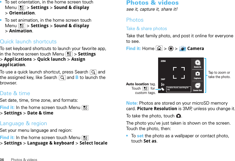 36 Photos &amp; videos•To set orientation, in the home screen touch Menu  &gt; Settings &gt; Sound &amp; display &gt;Orientation.•To set animation, in the home screen touch Menu  &gt; Settings &gt; Sound &amp; display &gt;Animation.Quick launch shortcutsTo set keyboard shortcuts to launch your favorite app, in the home screen touch Menu  &gt; Settings &gt;Appl ications &gt; Quick launch &gt; Assign appl ication.To use a quick launch shortcut, press Search  and the assigned key, like Search  and B to launch the browser.Date &amp; timeSet date, time, time zone, and formats:Find it: In the home screen touch Menu  &gt;Settings &gt; Date &amp; timeLanguage &amp; regionSet your menu language and region:Find it: In the home screen touch Menu  &gt;Settings &gt; Language &amp; keyboard &gt; Select localePhotos &amp; videossee it, capture it, share it!PhotosTake &amp; share photosTake that family photo, and post it online for everyone to see.Find it: Home  &gt;   &gt; CameraNote: Photos are stored on your microSD memory card. Picture Resolution is 3MP, unless you change it.To take the photo, touch  .The photo you’ve just taken is shown on the screen. Touch the photo, then:•To  set the photo as a wallpaper or contact photo, touch Set as.23563MPZoom InZoom OutCaptureLocation found. searching for cityTap to zoom or take the photo.Auto location tag. Touch          for custom tags.