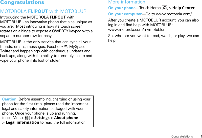 1CongratulationsCongratulationsMOTOROLA FLIPOUT with MOTOBLURIntroducing the MOTOROLA FLIPOUT with MOTOBLUR - an innovative phone that&apos;s as unique as you are.  Most intriguing is how its touch screen rotates on a hinge to expose a QWERTY keypad with a separate number row for easy.MOTOBLUR is the only service that can sync all your friends, emails, messages, Facebook™, MySpace, Twitter and happenings with continuous updates and back-ups, along with the ability to remotely locate and wipe your phone if its lost or stolen.Caution: Before assembling, charging or using your phone for the first time, please read the important legal and safety information packaged with your phone. Once your phone is up and running, touch Menu  &gt; Settings &gt; About phone &gt;Legal information to read the full information.More informationOn your phone—Touch Home &gt; Help Center.On your computer—Go to www.motorola.com/.After you create a MOTOBLUR account, you can also log in and find help with MOTOBLUR: www.motorola.com/mymotoblurSo, whether you want to read, watch, or play, we can help.