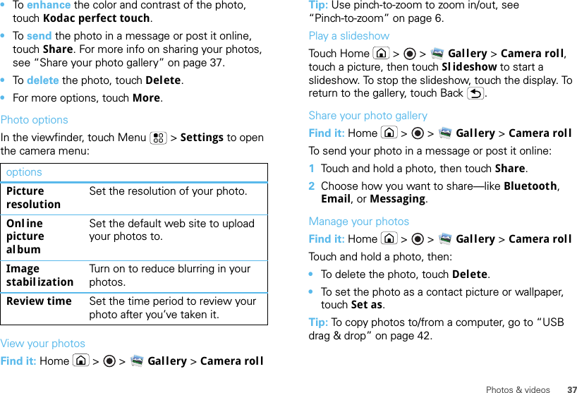 37Photos &amp; videos•To  enhance the color and contrast of the photo, touch Kodac perfect touch.•To  send the photo in a message or post it online, touch Share. For more info on sharing your photos, see “Share your photo gallery” on page 37.•To  delete the photo, touch Delete.•For more options, touch More.Photo optionsIn the viewfinder, touch Menu  &gt; Settings to open the camera menu:View your photosFind it: Home  &gt;   &gt; Gal l ery &gt; Camera rolloptionsPicture resolutionSet the resolution of your photo.Onl ine picture albumSet the default web site to upload your photos to.Image stabil izationTurn on to reduce blurring in your photos.Review time Set the time period to review your photo after you’ve taken it.Tip: Use pinch-to-zoom to zoom in/out, see “Pinch-to-zoom” on page 6.Play a slideshowTouch Home  &gt;   &gt; Gal l ery &gt; Camera roll, touch a picture, then touch Sl ideshow to start a slideshow. To stop the slideshow, touch the display. To return to the gallery, touch Back .Share your photo galleryFind it: Home  &gt;   &gt; Gal l ery &gt; Camera rollTo send your photo in a message or post it online:  1Touch and hold a photo, then touch Share.2Choose how you want to share—like Bluetooth, Email, or Messaging.Manage your photosFind it: Home  &gt;   &gt; Gal l ery &gt; Camera rollTouch and hold a photo, then:•To delete the photo, touch Delete.•To set the photo as a contact picture or wallpaper, touch Set as.Tip: To copy photos to/from a computer, go to “USB drag &amp; drop” on page 42.