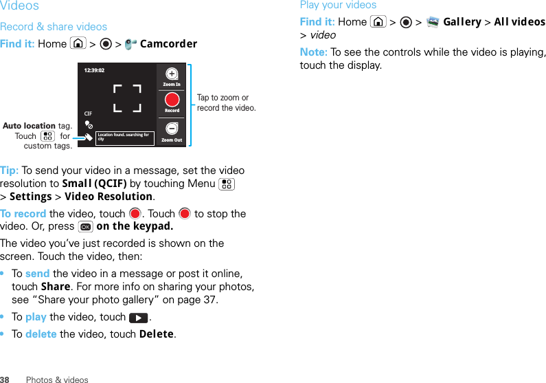 38 Photos &amp; videosVideosRecord &amp; share videosFind it: Home  &gt;   &gt;  CamcorderTip: To send your video in a message, set the video resolution to Small (QCIF) by touching Menu  &gt;Settings &gt; Video Resolution.To  r e c o r d  the video, touch  . Touch   to stop the video. Or, press   on the keypad.The video you’ve just recorded is shown on the screen. Touch the video, then:•To  send the video in a message or post it online, touch Share. For more info on sharing your photos, see “Share your photo gallery” on page 37.•To  play the video, touch  .•To  delete the video, touch Delete.12:39:02CIFZoom InZoom OutRecordLocation found. searching for cityAuto location tag. Touch          for custom tags.Tap to zoom or record the video.Play your videosFind it: Home  &gt;   &gt; Gal lery &gt;All videos &gt;videoNote: To see the controls while the video is playing, touch the display.