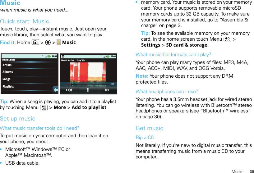 39MusicMusicwhen music is what you need...Quick start: MusicTouch, touch, play—instant music. Just open your music library, then select what you want to play.Find it: Home  &gt;  &gt;   MusicTip: When a song is playing, you can add it to a playlist by touching Menu  &gt; More &gt; Add to playl ist.Set up musicWhat music transfer tools do I need?To put music on your computer and then load it on your phone, you need:•Microsoft™ Windows™ PC or Apple™ Macintosh™.•USB data cable.Music LibraryArtistsAlbumsSongsPlaylists11:46Music Artist Song Title4:3611:46•memory card. Your music is stored on your memory card. Your phone supports removable microSD memory cards up to 32 GB capacity. To make sure your memory card is installed, go to “Assemble &amp; charge” on page 3.Tip: To see the available memory on your memory card, in the home screen touch Menu  &gt; Settings &gt; SD card &amp; storage.What music file formats can I play?Your phone can play many types of files: MP3, M4A, AAC, ACC+, MIDI, WAV, and OGG Vorbis.Note: Your phone does not support any DRM protected files.What headphones can I use?Your phone has a 3.5mm headset jack for wired stereo listening. You can go wireless with Bluetooth™ stereo headphones or speakers (see “Bluetooth™ wireless” on page 30).Get musicRip a CDNot literally. If you’re new to digital music transfer, this means transferring music from a music CD to your computer.