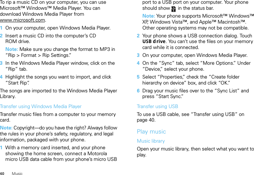 40 MusicTo rip a music CD on your computer, you can use Microsoft™ Windows™ Media Player. You can download Windows Media Player from www.microsoft.com.  1On your computer, open Windows Media Player.2Insert a music CD into the computer’s CD ROM drive.Note: Make sure you change the format to MP3 in “Rip &gt; Format &gt; Rip Settings.”3In the Windows Media Player window, click on the “Rip” tab.4Highlight the songs you want to import, and click “Start Rip“.The songs are imported to the Windows Media Player Library.Transfer using Windows Media PlayerTransfer music files from a computer to your memory card. Note: Copyright—do you have the right? Always follow the rules in your phone’s safety, regulatory, and legal information, packaged with your phone.  1With a memory card inserted, and your phone showing the home screen, connect a Motorola micro USB data cable from your phone’s micro USB port to a USB port on your computer. Your phone should show   in the status bar.Note: Your phone supports Microsoft™ Windows™ XP, Windows Vista™, and Apple™ Macintosh™. Other operating systems may not be compatible.2Your phone shows a USB connection dialog. Touch USB d rive. You can’t use the files on your memory card while it is connected.3On your computer, open Windows Media Player.4On the “Sync” tab, select “More Options.” Under “Device,” select your phone.5Select “Properties,” check the “Create folder hierarchy on device” box, and click “OK.”6Drag your music files over to the “Sync List” and press “Start Sync.”Transfer using USBTo use a USB cable, see “Transfer using USB” on page 40.Play musicMusic libraryOpen your music library, then select what you want to play.