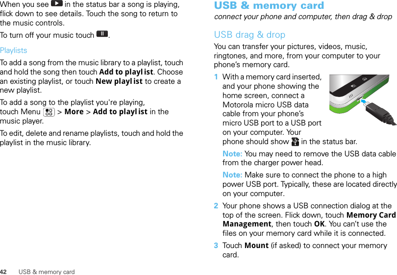 42 USB &amp; memory cardWhen you see   in the status bar a song is playing, flick down to see details. Touch the song to return to the music controls.To turn off your music touch .PlaylistsTo add a song from the music library to a playlist, touch and hold the song then touch Add to playl ist. Choose an existing playlist, or touch New playl ist to create a new playlist.To add a song to the playlist you&apos;re playing, touch Menu  &gt; More &gt; Add to playl ist in the music player.To edit, delete and rename playlists, touch and hold the playlist in the music library.USB &amp; memory cardconnect your phone and computer, then drag &amp; dropUSB drag &amp; dropYou can transfer your pictures, videos, music, ringtones, and more, from your computer to your phone’s memory card.   1With a memory card inserted, and your phone showing the home screen, connect a Motorola micro USB data cable from your phone’s micro USB port to a USB port on your computer. Your phone should show   in the status bar.Note: You may need to remove the USB data cable from the charger power head.Note: Make sure to connect the phone to a high power USB port. Typically, these are located directly on your computer.2Your phone shows a USB connection dialog at the top of the screen. Flick down, touch Memory Card Management, then touch OK. You can’t use the files on your memory card while it is connected.3Tou ch   Mount (if asked) to connect your memory card.