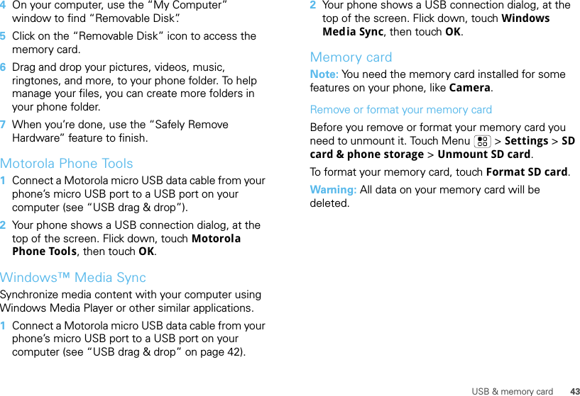 43USB &amp; memory card4On your computer, use the “My Computer” window to find “Removable Disk”.5Click on the “Removable Disk” icon to access the memory card.6Drag and drop your pictures, videos, music, ringtones, and more, to your phone folder. To help manage your files, you can create more folders in your phone folder.7When you’re done, use the “Safely Remove Hardware” feature to finish.Motorola Phone Tools  1Connect a Motorola micro USB data cable from your phone’s micro USB port to a USB port on your computer (see “USB drag &amp; drop”).2Your phone shows a USB connection dialog, at the top of the screen. Flick down, touch Motorola Phone Tools, then touch OK.Windows™ Media SyncSynchronize media content with your computer using Windows Media Player or other similar applications.  1Connect a Motorola micro USB data cable from your phone’s micro USB port to a USB port on your computer (see “USB drag &amp; drop” on page 42).2Your phone shows a USB connection dialog, at the top of the screen. Flick down, touch Windows Media Sync, then touch OK.Memory cardNote: You need the memory card installed for some features on your phone, like Camera.Remove or format your memory cardBefore you remove or format your memory card you need to unmount it. Touch Menu  &gt; Settings &gt; SD card &amp; phone storage &gt; Unmount SD card.To format your memory card, touch Format SD card.Warning: All data on your memory card will be deleted.