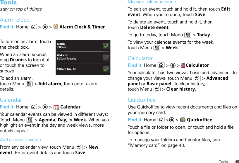 45ToolsToolsstay on top of thingsAlarm clockFind it: Home  &gt;   &gt;  Alarm Clock &amp; TimerTo turn on an alarm, touch the check box.When an alarm sounds, drag Dismiss to turn it off or touch the screen to snooze.To add an alarm, touch Menu  &gt; Add alarm, then enter alarm details.CalendarFind it: Home  &gt;   &gt;  CalendarYour calendar events can be viewed in different ways: Touch Menu  &gt; Agenda, Day, or Week. When you highlight an event in the day and week views, more details appear.Add calendar eventsFrom any calendar view, touch Menu  &gt; New event. Enter event details and touch Save.Alarm7:00amWake Up8:30am Tuesday9:00am Tue, FriManage calendar eventsTo edit an event, touch and hold it, then touch Edit event. When you’re done, touch Save.To delete an event, touch and hold it, then touch Delete event.To go to today, touch Menu  &gt; Today.To view your calendar events for the week, touch Menu  &gt; Week.CalculatorFind it: Home  &gt;   &gt;  CalculatorYour calculator has two views: basic and advanced. To change your views, touch Menu  &gt; Advanced panel or Basic panel. To clear history, touch Menu  &gt; Clear history.QuickofficeUse Quickoffice to view recent documents and files on your memory card.Find it: Home  &gt;  &gt;  QuickofficeTouch a file or folder to open, or touch and hold a file for options.To manage your folders and transfer files, see “Memory card” on page 43.