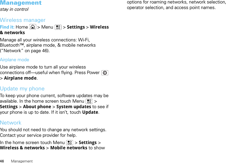 46 ManagementManagementstay in controlWireless managerFind it: Home  &gt; Menu  &gt; Settings &gt; Wireless &amp; networksManage all your wireless connections: Wi-Fi, Bluetooth™, airplane mode, &amp; mobile networks (“Network” on page 46).Airplane modeUse airplane mode to turn all your wireless connections off—useful when flying. Press Power  &gt; Airplane mode.Update my phoneTo keep your phone current, software updates may be available. In the home screen touch Menu  &gt; Settings &gt; About phone &gt; System updates to see if your phone is up to date. If it isn’t, touch Update.NetworkYou should not need to change any network settings. Contact your service provider for help.In the home screen touch Menu  &gt; Settings &gt; Wireless &amp; networks &gt; Mobile networks to show options for roaming networks, network selection, operator selection, and access point names.