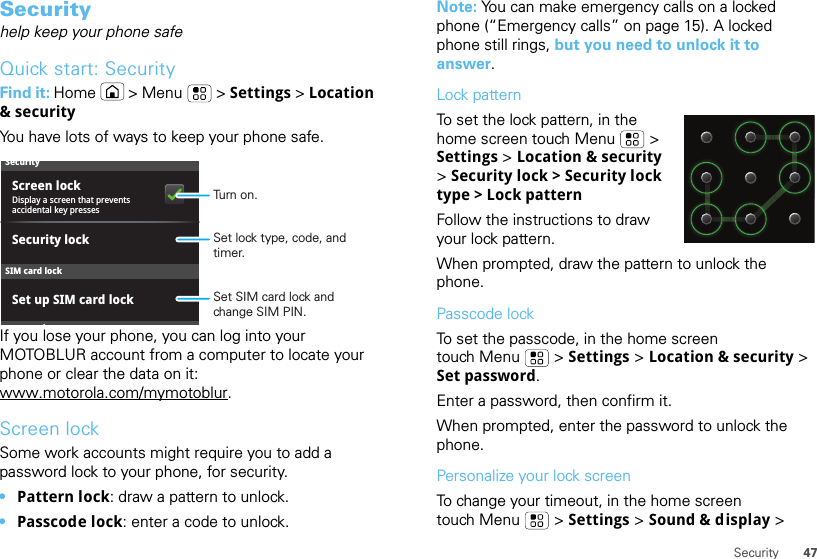 47SecuritySecurityhelp keep your phone safeQuick start: SecurityFind it: Home  &gt; Menu  &gt; Settings &gt; Location &amp; securityYou have lots of ways to keep your phone safe.If you lose your phone, you can log into your MOTOBLUR account from a computer to locate your phone or clear the data on it: www.motorola.com/mymotoblur.Screen lockSome work accounts might require you to add a password lock to your phone, for security.•Pattern lock: draw a pattern to unlock.•Passcode lock: enter a code to unlock.SecurityDisplay a screen that prevents accidental key pressesSet up SIM card lockScreen lockdSIM card lockSecurity lockSet SIM card lock and change SIM PIN.Set lock type, code, and timer.Turn on.Note: You can make emergency calls on a locked phone (“Emergency calls” on page 15). A locked phone still rings, but you need to unlock it to answer.Lock patternTo set the lock pattern, in the home screen touch Menu  &gt; Settings &gt; Location &amp; security &gt; Security lock &gt; Security lock type &gt; Lock patternFollow the instructions to draw your lock pattern. When prompted, draw the pattern to unlock the phone.Passcode lockTo set the passcode, in the home screen touch Menu  &gt; Settings &gt; Location &amp; security &gt; Set password.Enter a password, then confirm it.When prompted, enter the password to unlock the phone.Personalize your lock screenTo change your timeout, in the home screen touch Menu  &gt; Settings &gt; Sound &amp; display &gt; 