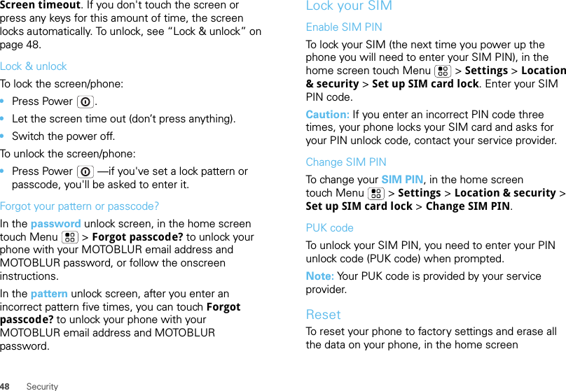 48 SecurityScreen timeout. If you don&apos;t touch the screen or press any keys for this amount of time, the screen locks automatically. To unlock, see “Lock &amp; unlock” on page 48.Lock &amp; unlockTo lock the screen/phone: •Press Power .•Let the screen time out (don’t press anything).•Switch the power off.To unlock the screen/phone: •Press Power  —if you&apos;ve set a lock pattern or passcode, you&apos;ll be asked to enter it.Forgot your pattern or passcode?In the password unlock screen, in the home screen touch Menu  &gt; Forgot passcode? to unlock your phone with your MOTOBLUR email address and MOTOBLUR password, or follow the onscreen instructions.In the pattern unlock screen, after you enter an incorrect pattern five times, you can touch Forgot passcode? to unlock your phone with your MOTOBLUR email address and MOTOBLUR password.Lock your SIMEnable SIM PINTo lock your SIM (the next time you power up the phone you will need to enter your SIM PIN), in the home screen touch Menu  &gt; Settings &gt; Location &amp; security &gt; Set up SIM card lock. Enter your SIM PIN code.Caution: If you enter an incorrect PIN code three times, your phone locks your SIM card and asks for your PIN unlock code, contact your service provider.Change SIM PINTo change your SIM PIN, in the home screen touch Menu  &gt; Settings &gt; Location &amp; security &gt; Set up SIM card lock &gt; Change SIM PIN.PUK codeTo unlock your SIM PIN, you need to enter your PIN unlock code (PUK code) when prompted.Note: Your PUK code is provided by your service provider.ResetTo reset your phone to factory settings and erase all the data on your phone, in the home screen 