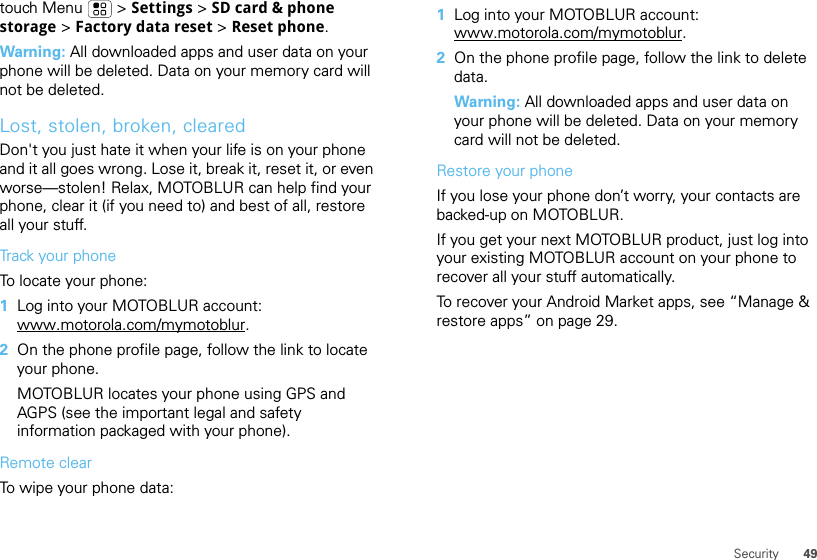 49Securitytouch Menu  &gt; Settings &gt; SD card &amp; phone storage &gt; Factory data reset &gt; Reset phone.Warning: All downloaded apps and user data on your phone will be deleted. Data on your memory card will not be deleted.Lost, stolen, broken, clearedDon&apos;t you just hate it when your life is on your phone and it all goes wrong. Lose it, break it, reset it, or even worse—stolen! Relax, MOTOBLUR can help find your phone, clear it (if you need to) and best of all, restore all your stuff. Track your phoneTo locate your phone:   1Log into your MOTOBLUR account: www.motorola.com/mymotoblur.2On the phone profile page, follow the link to locate your phone.MOTOBLUR locates your phone using GPS and AGPS (see the important legal and safety information packaged with your phone).Remote clearTo wipe your phone data:  1Log into your MOTOBLUR account: www.motorola.com/mymotoblur.2On the phone profile page, follow the link to delete data.Warning: All downloaded apps and user data on your phone will be deleted. Data on your memory card will not be deleted.Restore your phoneIf you lose your phone don’t worry, your contacts are backed-up on MOTOBLUR.If you get your next MOTOBLUR product, just log into your existing MOTOBLUR account on your phone to recover all your stuff automatically.To recover your Android Market apps, see “Manage &amp; restore apps” on page 29.