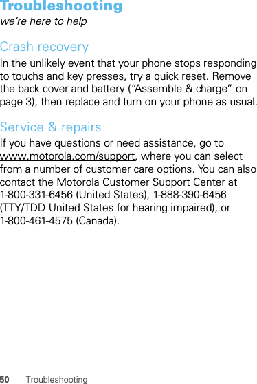 50 TroubleshootingTroubleshootingwe’re here to helpCrash recoveryIn the unlikely event that your phone stops responding to touchs and key presses, try a quick reset. Remove the back cover and battery (“Assemble &amp; charge” on page 3), then replace and turn on your phone as usual.Service &amp; repairsIf you have questions or need assistance, go to www.motorola.com/support, where you can select from a number of customer care options. You can also contact the Motorola Customer Support Center at 1-800-331-6456 (United States), 1-888-390-6456 (TTY/TDD United States for hearing impaired), or 1-800-461-4575 (Canada).