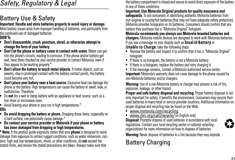 51Safety, Regulatory &amp; LegalBattery Use &amp; SafetyBattery  Use &amp; Safet yImportant: Handle and store batteries properly to avoid injury or damage. Most battery issues arise from improper handling of batteries, and particularly from the continued use of damaged batteries.DON’Ts• Don’t disassemble, crush, puncture, shred, or otherwise attempt to change the form of your battery.• Don’t let the phone or battery come in contact with water. Water can get into the phone’s circuits, leading to corrosion. If the phone and/or battery get wet, have them checked by your service provider or contact Motorola, even if they appear to be working properly.*• Don’t allow the battery to touch metal objects. If metal objects, such as jewelry, stay in prolonged contact with the battery contact points, the battery could become very hot.• Don’t place your battery near a heat source. Excessive heat can damage the phone or the battery. High temperatures can cause the battery to swell, leak, or malfunction. Therefore:•Do not dry a wet or damp battery with an appliance or heat source, such as a hair dryer or microwave oven.•Avoid leaving your phone in your car in high temperatures.*DOs• Do avoid dropping the battery or phone. Dropping these items, especially on a hard surface, can potentially cause damage.*• Do contact your service provider or Motorola if your phone or battery has been damaged from dropping or high temperatures.* Note: If the product guide expressly states that your phone is designed to resist damage from exposure to certain rugged conditions, such as water immersion, rain, dust, high and low temperatures, shock, or other conditions, do not exceed the stated limits, and ensure the stated precautions are taken. Always make sure that the battery compartment is closed and secure to avoid direct exposure of the battery to any of these conditions.Important: Use Motorola Original products for quality assurance and safeguards. To aid consumers in identifying authentic Motorola batteries from non-original or counterfeit batteries (that may not have adequate safety protection), Motorola provides holograms on its batteries. Consumers should confirm that any battery they purchase has a “Motorola Original” hologram.Motorola recommends you always use Motorola-branded batteries and chargers. Motorola mobile devices are designed to work with Motorola batteries. If you see a message on your display such as Inval id Battery or Unable to Charge, take the following steps:•Remove the battery and inspect it to confirm that it has a “Motorola Original” hologram;•If there is no hologram, the battery is not a Motorola battery;•If there is a hologram, replace the battery and retry charging it;•If the message remains, contact a Motorola authorized service center.Important: Motorola’s warranty does not cover damage to the phone caused by non-Motorola batteries and/or chargers.Warning: Use of a non-Motorola battery or charger may present a risk of fire, explosion, leakage, or other hazard.Proper and safe battery disposal and recycling: Proper battery disposal is not only important for safety, it benefits the environment. Consumers may recycle their used batteries in many retail or service provider locations. Additional information on proper disposal and recycling may be found on the Web:•www.motorola.com/recycling•www.rbrc.org/call2recycle/ (in English only)Disposal: Promptly dispose of used batteries in accordance with local regulations. Contact your local recycling center or national recycling organizations for more information on how to dispose of batteries.Warning: Never dispose of batteries in a fire because they may explode.Battery ChargingBattery  Charging032375o