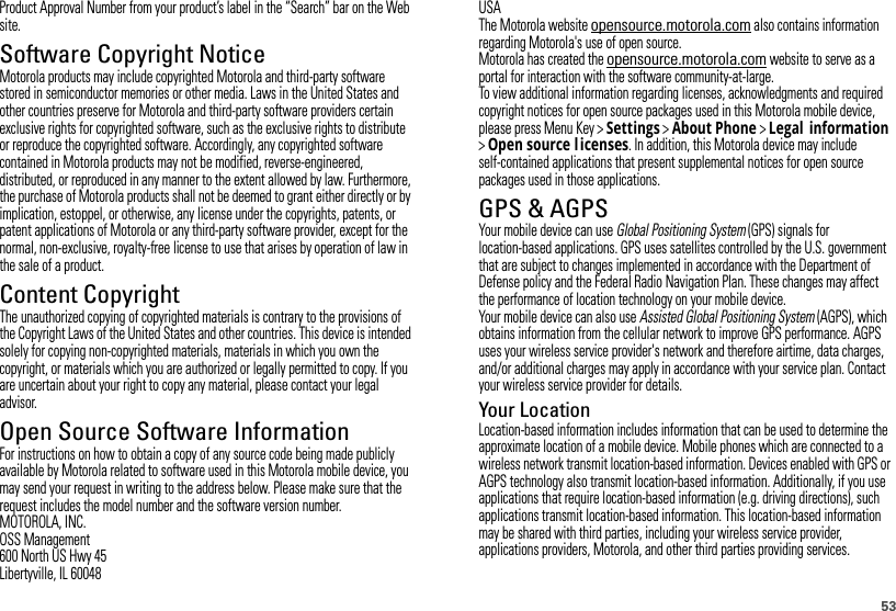 53Product Approval Number from your product’s label in the “Search” bar on the Web site.Software Copyright NoticeSoftware Copyright NoticeMotorola products may include copyrighted Motorola and third-party software stored in semiconductor memories or other media. Laws in the United States and other countries preserve for Motorola and third-party software providers certain exclusive rights for copyrighted software, such as the exclusive rights to distribute or reproduce the copyrighted software. Accordingly, any copyrighted software contained in Motorola products may not be modified, reverse-engineered, distributed, or reproduced in any manner to the extent allowed by law. Furthermore, the purchase of Motorola products shall not be deemed to grant either directly or by implication, estoppel, or otherwise, any license under the copyrights, patents, or patent applications of Motorola or any third-party software provider, except for the normal, non-exclusive, royalty-free license to use that arises by operation of law in the sale of a product.Content CopyrightContent  CopyrightThe unauthorized copying of copyrighted materials is contrary to the provisions of the Copyright Laws of the United States and other countries. This device is intended solely for copying non-copyrighted materials, materials in which you own the copyright, or materials which you are authorized or legally permitted to copy. If you are uncertain about your right to copy any material, please contact your legal advisor.Open Source Software InformationOSS InformationFor instructions on how to obtain a copy of any source code being made publicly available by Motorola related to software used in this Motorola mobile device, you may send your request in writing to the address below. Please make sure that the request includes the model number and the software version number.MOTOROLA, INC.OSS Management600 North US Hwy 45Libertyville, IL 60048USAThe Motorola website opensource.motorola.com also contains information regarding Motorola&apos;s use of open source.Motorola has created the opensource.motorola.com website to serve as a portal for interaction with the software community-at-large.To view additional information regarding licenses, acknowledgments and required copyright notices for open source packages used in this Motorola mobile device, please press Menu Key &gt;Settings &gt;About Phone &gt;Legal information &gt;Open source l icenses. In addition, this Motorola device may include self-contained applications that present supplemental notices for open source packages used in those applications.GPS &amp; AGPSGPS &amp; AGPSYour mobile device can use Global Positioning System (GPS) signals for location-based applications. GPS uses satellites controlled by the U.S. government that are subject to changes implemented in accordance with the Department of Defense policy and the Federal Radio Navigation Plan. These changes may affect the performance of location technology on your mobile device.Your mobile device can also use Assisted Global Positioning System (AGPS), which obtains information from the cellular network to improve GPS performance. AGPS uses your wireless service provider&apos;s network and therefore airtime, data charges, and/or additional charges may apply in accordance with your service plan. Contact your wireless service provider for details.Your LocationLocation-based information includes information that can be used to determine the approximate location of a mobile device. Mobile phones which are connected to a wireless network transmit location-based information. Devices enabled with GPS or AGPS technology also transmit location-based information. Additionally, if you use applications that require location-based information (e.g. driving directions), such applications transmit location-based information. This location-based information may be shared with third parties, including your wireless service provider, applications providers, Motorola, and other third parties providing services.