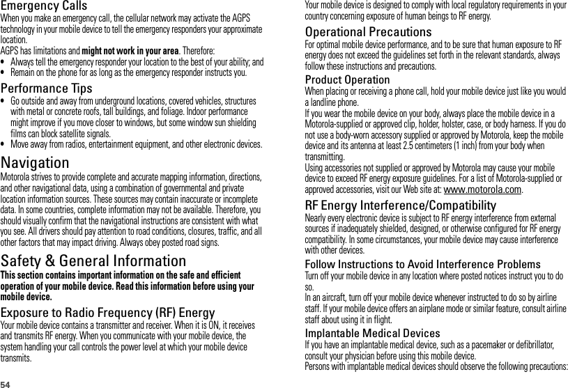 54Emergency CallsWhen you make an emergency call, the cellular network may activate the AGPS technology in your mobile device to tell the emergency responders your approximate location.AGPS has limitations and might not work in your area. Therefore:•Always tell the emergency responder your location to the best of your ability; and•Remain on the phone for as long as the emergency responder instructs you.Performance Tips•Go outside and away from underground locations, covered vehicles, structures with metal or concrete roofs, tall buildings, and foliage. Indoor performance might improve if you move closer to windows, but some window sun shielding films can block satellite signals.•Move away from radios, entertainment equipment, and other electronic devices.NavigationNavigationMotorola strives to provide complete and accurate mapping information, directions, and other navigational data, using a combination of governmental and private location information sources. These sources may contain inaccurate or incomplete data. In some countries, complete information may not be available. Therefore, you should visually confirm that the navigational instructions are consistent with what you see. All drivers should pay attention to road conditions, closures, traffic, and all other factors that may impact driving. Always obey posted road signs.Safety &amp; General InformationThis section contains important information on the safe and efficient operation of your mobile device. Read this information before using your mobile device.Exposure to Radio Frequency (RF) EnergyYour mobile device contains a transmitter and receiver. When it is ON, it receives and transmits RF energy. When you communicate with your mobile device, the system handling your call controls the power level at which your mobile device transmits.Your mobile device is designed to comply with local regulatory requirements in your country concerning exposure of human beings to RF energy.Operational PrecautionsFor optimal mobile device performance, and to be sure that human exposure to RF energy does not exceed the guidelines set forth in the relevant standards, always follow these instructions and precautions.Product OperationWhen placing or receiving a phone call, hold your mobile device just like you would a landline phone.If you wear the mobile device on your body, always place the mobile device in a Motorola-supplied or approved clip, holder, holster, case, or body harness. If you do not use a body-worn accessory supplied or approved by Motorola, keep the mobile device and its antenna at least 2.5 centimeters (1 inch) from your body when transmitting.Using accessories not supplied or approved by Motorola may cause your mobile device to exceed RF energy exposure guidelines. For a list of Motorola-supplied or approved accessories, visit our Web site at: www.motorola.com.RF Energy Interference/CompatibilityNearly every electronic device is subject to RF energy interference from external sources if inadequately shielded, designed, or otherwise configured for RF energy compatibility. In some circumstances, your mobile device may cause interference with other devices.Follow Instructions to Avoid Interference ProblemsTurn off your mobile device in any location where posted notices instruct you to do so.In an aircraft, turn off your mobile device whenever instructed to do so by airline staff. If your mobile device offers an airplane mode or similar feature, consult airline staff about using it in flight.Implantable Medical DevicesIf you have an implantable medical device, such as a pacemaker or defibrillator, consult your physician before using this mobile device.Persons with implantable medical devices should observe the following precautions: