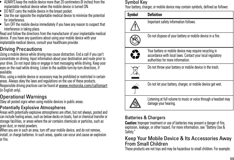 55•ALWAYS keep the mobile device more than 20 centimeters (8 inches) from the implantable medical device when the mobile device is turned ON.•DO NOT carry the mobile device in the breast pocket.•Use the ear opposite the implantable medical device to minimize the potential for interference.•Turn OFF the mobile device immediately if you have any reason to suspect that interference is taking place.Read and follow the directions from the manufacturer of your implantable medical device. If you have any questions about using your mobile device with your implantable medical device, consult your healthcare provider.Driving PrecautionsUsing a mobile device while driving may cause distraction. End a call if you can’t concentrate on driving. Input information about your destination and route prior to your drive. Do not input data or engage in text messaging while driving. Keep your eyes on the road while driving. Listen to the audible turn-by-turn directions, if available.Also, using a mobile device or accessory may be prohibited or restricted in certain areas. Always obey the laws and regulations on the use of these products.Responsible driving practices can be found at www.motorola.com/callsmart (in English only).Operational WarningsObey all posted signs when using mobile devices in public areas.Potentially Explosive AtmospheresAreas with potentially explosive atmospheres are often, but not always, posted and can include fueling areas, such as below decks on boats, fuel or chemical transfer or storage facilities, or areas where the air contains chemicals or particles, such as grain dust, or metal powders.When you are in such an area, turn off your mobile device, and do not remove, install, or charge batteries. In such areas, sparks can occur and cause an explosion or fire.Symbol KeyYour battery, charger, or mobile device may contain symbols, defined as follows:Batteries &amp; ChargersCaution: Improper treatment or use of batteries may present a danger of fire, explosion, leakage, or other hazard. For more information, see “Battery Use &amp; Safety.”Keep Your Mobile Device &amp; Its Accessories Away From Small ChildrenThese products are not toys and may be hazardous to small children. For example:Symbol DefinitionImportant safety information follows.Do not dispose of your battery or mobile device in a fire.Your battery or mobile device may require recycling in accordance with local laws. Contact your local regulatory authorities for more information.Do not throw your battery or mobile device in the trash.Do not let your battery, charger, or mobile device get wet.Listening at full volume to music or voice through a headset may damage your hearing.032374o032376o032375o