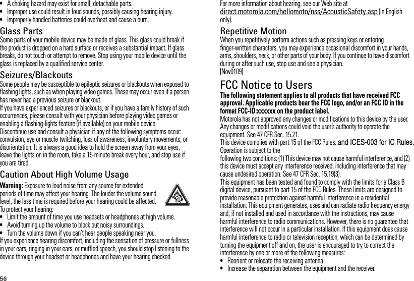 56•A choking hazard may exist for small, detachable parts.•Improper use could result in loud sounds, possibly causing hearing injury.•Improperly handled batteries could overheat and cause a burn.Glass PartsSome parts of your mobile device may be made of glass. This glass could break if the product is dropped on a hard surface or receives a substantial impact. If glass breaks, do not touch or attempt to remove. Stop using your mobile device until the glass is replaced by a qualified service center.Seizures/BlackoutsSome people may be susceptible to epileptic seizures or blackouts when exposed to flashing lights, such as when playing video games. These may occur even if a person has never had a previous seizure or blackout.If you have experienced seizures or blackouts, or if you have a family history of such occurrences, please consult with your physician before playing video games or enabling a flashing-lights feature (if available) on your mobile device.Discontinue use and consult a physician if any of the following symptoms occur: convulsion, eye or muscle twitching, loss of awareness, involuntary movements, or disorientation. It is always a good idea to hold the screen away from your eyes, leave the lights on in the room, take a 15-minute break every hour, and stop use if you are tired.Caution About High Volume UsageWarning: Exposure to loud noise from any source for extended periods of time may affect your hearing. The louder the volume sound level, the less time is required before your hearing could be affected. To protect your hearing:•Limit the amount of time you use headsets or headphones at high volume.•Avoid turning up the volume to block out noisy surroundings.•Turn the volume down if you can’t hear people speaking near you.If you experience hearing discomfort, including the sensation of pressure or fullness in your ears, ringing in your ears, or muffled speech, you should stop listening to the device through your headset or headphones and have your hearing checked.For more information about hearing, see our Web site at direct.motorola.com/hellomoto/nss/AcousticSafety.asp (in English only).Repetitive MotionWhen you repetitively perform actions such as pressing keys or entering finger-written characters, you may experience occasional discomfort in your hands, arms, shoulders, neck, or other parts of your body. If you continue to have discomfort during or after such use, stop use and see a physician.[Nov0109]FCC Notice to UsersFCC NoticeThe following statement applies to all products that have received FCC approval. Applicable products bear the FCC logo, and/or an FCC ID in the format FCC-ID:xxxxxx on the product label.Motorola has not approved any changes or modifications to this device by the user. Any changes or modifications could void the user’s authority to operate the equipment. See 47 CFR Sec. 15.21.This device complies with part 15 of the FCC Rules. and ICES-003 for IC Rules.Operation is subject to the following two conditions: (1) This device may not cause harmful interference, and (2) this device must accept any interference received, including interference that may cause undesired operation. See 47 CFR Sec. 15.19(3).This equipment has been tested and found to comply with the limits for a Class B digital device, pursuant to part 15 of the FCC Rules. These limits are designed to provide reasonable protection against harmful interference in a residential installation. This equipment generates, uses and can radiate radio frequency energy and, if not installed and used in accordance with the instructions, may cause harmful interference to radio communications. However, there is no guarantee that interference will not occur in a particular installation. If this equipment does cause harmful interference to radio or television reception, which can be determined by turning the equipment off and on, the user is encouraged to try to correct the interference by one or more of the following measures:•Reorient or relocate the receiving antenna.•Increase the separation between the equipment and the receiver.