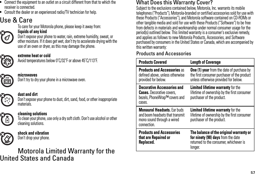 57•Connect the equipment to an outlet on a circuit different from that to which the receiver is connected.•Consult the dealer or an experienced radio/TV technician for help.Use &amp; CareTo care for your Motorola phone, please keep it away from:liquids of any kindDon’t expose your phone to water, rain, extreme humidity, sweat, or other moisture. If it does get wet, don’t try to accelerate drying with the use of an oven or dryer, as this may damage the phone.extreme heat or coldAvoid temperatures below 0˚C/32˚F or above 45˚C/113˚F.microwavesDon’t try to dry your phone in a microwave oven.dust and dirtDon’t expose your phone to dust, dirt, sand, food, or other inappropriate materials.cleaning solutionsTo clean your phone, use only a dry soft cloth. Don’t use alcohol or other cleaning solutions.shock and vibrationDon’t drop your phone.Motorola Limited Warranty for the United States and CanadaWarrant yWhat Does this Warranty Cover?Subject to the exclusions contained below, Motorola, Inc. warrants its mobile telephones (“Products”), Motorola-branded or certified accessories sold for use with these Products (“Accessories”), and Motorola software contained on CD-ROMs or other tangible media and sold for use with these Products (“Software”) to be free from defects in materials and workmanship under normal consumer usage for the period(s) outlined below. This limited warranty is a consumer&apos;s exclusive remedy, and applies as follows to new Motorola Products, Accessories, and Software purchased by consumers in the United States or Canada, which are accompanied by this written warranty:Products and AccessoriesProducts Covered Length of CoverageProducts and Accessories as defined above, unless otherwise provided for below.One (1) year from the date of purchase by the first consumer purchaser of the product unless otherwise provided for below.Decorative Accessories and Cases. Decorative covers, bezels, PhoneWrap™ covers and cases.Limited lifetime warranty for the lifetime of ownership by the first consumer purchaser of the product.Monaural Headsets. Ear buds and boom headsets that transmit mono sound through a wired connection.Limited lifetime warranty for the lifetime of ownership by the first consumer purchaser of the product.Products and Accessories that are Repaired or Replaced.The balance of the original warranty or for ninety (90) days from the date returned to the consumer, whichever is longer.