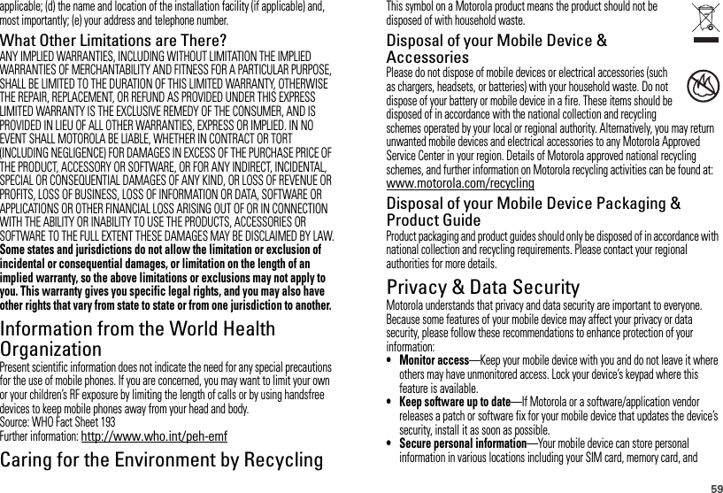 59applicable; (d) the name and location of the installation facility (if applicable) and, most importantly; (e) your address and telephone number.What Other Limitations are There?ANY IMPLIED WARRANTIES, INCLUDING WITHOUT LIMITATION THE IMPLIED WARRANTIES OF MERCHANTABILITY AND FITNESS FOR A PARTICULAR PURPOSE, SHALL BE LIMITED TO THE DURATION OF THIS LIMITED WARRANTY, OTHERWISE THE REPAIR, REPLACEMENT, OR REFUND AS PROVIDED UNDER THIS EXPRESS LIMITED WARRANTY IS THE EXCLUSIVE REMEDY OF THE CONSUMER, AND IS PROVIDED IN LIEU OF ALL OTHER WARRANTIES, EXPRESS OR IMPLIED. IN NO EVENT SHALL MOTOROLA BE LIABLE, WHETHER IN CONTRACT OR TORT (INCLUDING NEGLIGENCE) FOR DAMAGES IN EXCESS OF THE PURCHASE PRICE OF THE PRODUCT, ACCESSORY OR SOFTWARE, OR FOR ANY INDIRECT, INCIDENTAL, SPECIAL OR CONSEQUENTIAL DAMAGES OF ANY KIND, OR LOSS OF REVENUE OR PROFITS, LOSS OF BUSINESS, LOSS OF INFORMATION OR DATA, SOFTWARE OR APPLICATIONS OR OTHER FINANCIAL LOSS ARISING OUT OF OR IN CONNECTION WITH THE ABILITY OR INABILITY TO USE THE PRODUCTS, ACCESSORIES OR SOFTWARE TO THE FULL EXTENT THESE DAMAGES MAY BE DISCLAIMED BY LAW.Some states and jurisdictions do not allow the limitation or exclusion of incidental or consequential damages, or limitation on the length of an implied warranty, so the above limitations or exclusions may not apply to you. This warranty gives you specific legal rights, and you may also have other rights that vary from state to state or from one jurisdiction to another.Information from the World Health OrganizationWHO Informat ionPresent scientific information does not indicate the need for any special precautions for the use of mobile phones. If you are concerned, you may want to limit your own or your children’s RF exposure by limiting the length of calls or by using handsfree devices to keep mobile phones away from your head and body.Source: WHO Fact Sheet 193Further information: http://www.who.int/peh-emfCaring for the Environment by RecyclingRecycling InformationThis symbol on a Motorola product means the product should not be disposed of with household waste.Disposal of your Mobile Device &amp; AccessoriesPlease do not dispose of mobile devices or electrical accessories (such as chargers, headsets, or batteries) with your household waste. Do not dispose of your battery or mobile device in a fire. These items should be disposed of in accordance with the national collection and recycling schemes operated by your local or regional authority. Alternatively, you may return unwanted mobile devices and electrical accessories to any Motorola Approved Service Center in your region. Details of Motorola approved national recycling schemes, and further information on Motorola recycling activities can be found at: www.motorola.com/recyclingDisposal of your Mobile Device Packaging &amp; Product GuideProduct packaging and product guides should only be disposed of in accordance with national collection and recycling requirements. Please contact your regional authorities for more details.Privacy &amp; Data SecurityPrivacy &amp; Data SecurityMotorola understands that privacy and data security are important to everyone. Because some features of your mobile device may affect your privacy or data security, please follow these recommendations to enhance protection of your information:• Monitor access—Keep your mobile device with you and do not leave it where others may have unmonitored access. Lock your device’s keypad where this feature is available.• Keep software up to date—If Motorola or a software/application vendor releases a patch or software fix for your mobile device that updates the device’s security, install it as soon as possible.• Secure personal information—Your mobile device can store personal information in various locations including your SIM card, memory card, and 032376o