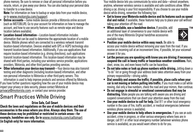 60phone memory. Be sure to remove or clear all personal information before you recycle, return, or give away your device. You can also backup your personal data to transfer to a new device.Note: For information on how to backup or wipe data from your mobile device, go to www.motorola.com/support• Online accounts—Some mobile devices provide a Motorola online account (such as MOTOBLUR). Go to your account for information on how to manage the account, and how to use security features such as remote wipe and device location (where available).• Location-based information—Location-based information includes information that can be used to determine the approximate location of a mobile device. Mobile phones which are connected to a wireless network transmit location-based information. Devices enabled with GPS or AGPS technology also transmit location-based information. Additionally, if you use applications that require location-based information (e.g. driving directions), such applications transmit location-based information. This location-based information may be shared with third parties, including your wireless service provider, applications providers, Motorola, and other third parties providing services.• Other information your device may transmit—Your device may also transmit testing and other diagnostic (including location-based) information, and other non-personal information to Motorola or other third-party servers. This information is used to help improve products and services offered by Motorola.If you have further questions regarding how the use of your mobile device may impact your privacy or data security, please contact Motorola at privacy@motorola.com, or contact your service provider.Smart Practices While DrivingDriving Safet yDrive Safe, Call SmartCheck the laws and regulations on the use of mobile devices and their accessories in the areas where you drive. Always obey them. The use of these devices may be prohibited or restricted in certain areas—for example, handsfree use only. Go to www.motorola.com/callsmart (in English only) for more information.Your mobile device lets you communicate by voice and data—almost anywhere, anytime, wherever wireless service is available and safe conditions allow. When driving a car, driving is your first responsibility. If you choose to use your mobile device while driving, remember the following tips:• Get to know your Motorola mobile device and its features such as speed dial and redial. If available, these features help you to place your call without taking your attention off the road.• When available, use a handsfree device. If possible, add an additional layer of convenience to your mobile device with one of the many Motorola Original handsfree accessories available today.• Position your mobile device within easy reach. Be able to access your mobile device without removing your eyes from the road. If you receive an incoming call at an inconvenient time, if possible, let your voicemail answer it for you.• Let the person you are speaking with know you are driving; if necessary, suspend the call in heavy traffic or hazardous weather conditions. Rain, sleet, snow, ice, and even heavy traffic can be hazardous.• Do not take notes or look up phone numbers while driving. Jotting down a “to do” list or going through your address book takes attention away from your primary responsibility—driving safely.• Dial sensibly and assess the traffic; if possible, place calls when your car is not moving or before pulling into traffic. If you must make a call while moving, dial only a few numbers, check the road and your mirrors, then continue.• Do not engage in stressful or emotional conversations that may be distracting. Make people you are talking with aware you are driving and suspend conversations that can divert your attention away from the road.• Use your mobile device to call for help. Dial 911 or other local emergency number in the case of fire, traffic accident, or medical emergencies (wherever wireless phone service is available).• Use your mobile device to help others in emergencies. If you see an auto accident, crime in progress, or other serious emergency where lives are in danger, call 911 or other local emergency number (wherever wireless phone service is available), as you would want others to do for you.