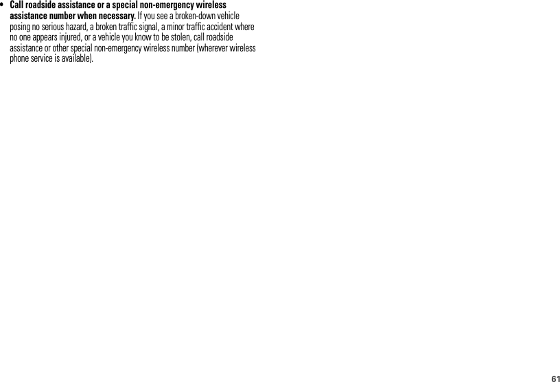 61• Call roadside assistance or a special non-emergency wireless assistance number when necessary. If you see a broken-down vehicle posing no serious hazard, a broken traffic signal, a minor traffic accident where no one appears injured, or a vehicle you know to be stolen, call roadside assistance or other special non-emergency wireless number (wherever wireless phone service is available).