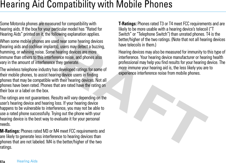 61aHearing AidsHearing Aid Compatibility with Mobile PhonesHeari ng AidsSome Motorola phones are measured for compatibility with hearing aids. If the box for your particular model has “Rated for Hearing Aids” printed on it, the following explanation applies.When some mobile phones are used near some hearing devices (hearing aids and cochlear implants), users may detect a buzzing, humming, or whining noise. Some hearing devices are more immune than others to this interference noise, and phones also vary in the amount of interference they generate.The wireless telephone industry has developed ratings for some of their mobile phones, to assist hearing device users in finding phones that may be compatible with their hearing devices. Not all phones have been rated. Phones that are rated have the rating on their box or a label on the box.The ratings are not guarantees. Results will vary depending on the user’s hearing device and hearing loss. If your hearing device happens to be vulnerable to interference, you may not be able to use a rated phone successfully. Trying out the phone with your hearing device is the best way to evaluate it for your personal needs.M-Ratings: Phones rated M3 or M4 meet FCC requirements and are likely to generate less interference to hearing devices than phones that are not labeled. M4 is the better/higher of the two ratings.T-Ratings: Phones rated T3 or T4 meet FCC requirements and are likely to be more usable with a hearing device’s telecoil (“T Switch” or “Telephone Switch”) than unrated phones. T4 is the better/higher of the two ratings. (Note that not all hearing devices have telecoils in them.)Hearing devices may also be measured for immunity to this type of interference. Your hearing device manufacturer or hearing health professional may help you find results for your hearing device. The more immune your hearing aid is, the less likely you are to experience interference noise from mobile phones.