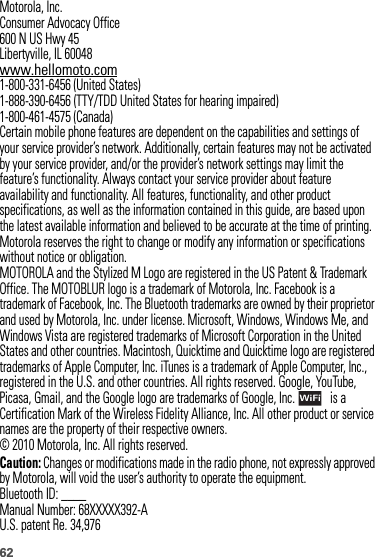 62 Motorola, Inc.Consumer Advocacy Office600 N US Hwy 45Libertyville, IL 60048www.hellomoto.com1-800-331-6456 (United States)1-888-390-6456 (TTY/TDD United States for hearing impaired)1-800-461-4575 (Canada)Certain mobile phone features are dependent on the capabilities and settings of your service provider’s network. Additionally, certain features may not be activated by your service provider, and/or the provider’s network settings may limit the feature’s functionality. Always contact your service provider about feature availability and functionality. All features, functionality, and other product specifications, as well as the information contained in this guide, are based upon the latest available information and believed to be accurate at the time of printing. Motorola reserves the right to change or modify any information or specifications without notice or obligation.MOTOROLA and the Stylized M Logo are registered in the US Patent &amp; Trademark Office. The MOTOBLUR logo is a trademark of Motorola, Inc. Facebook is a trademark of Facebook, Inc. The Bluetooth trademarks are owned by their proprietor and used by Motorola, Inc. under license. Microsoft, Windows, Windows Me, and Windows Vista are registered trademarks of Microsoft Corporation in the United States and other countries. Macintosh, Quicktime and Quicktime logo are registered trademarks of Apple Computer, Inc. iTunes is a trademark of Apple Computer, Inc., registered in the U.S. and other countries. All rights reserved. Google, YouTube, Picasa, Gmail, and the Google logo are trademarks of Google, Inc.  is a Certification Mark of the Wireless Fidelity Alliance, Inc. All other product or service names are the property of their respective owners.© 2010 Motorola, Inc. All rights reserved.Caution: Changes or modifications made in the radio phone, not expressly approved by Motorola, will void the user’s authority to operate the equipment.Bluetooth ID: ____Manual Number: 68XXXXX392-AU.S. patent Re. 34,976