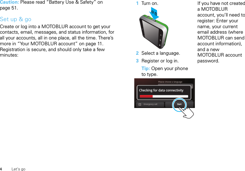 4Let’s goCaution: Please read “Battery Use &amp; Safety” on page 51.Set up &amp; goCreate or log into a MOTOBLUR account to get your contacts, email, messages, and status information, for all your accounts, all in one place, all the time. There’s more in “Your MOTOBLUR account” on page 11. Registration is secure, and should only take a few minutes:   1Tur n o n.2Select a language.3Register or log in.Tip: Open your phone to type.If you have not created a MOTOBLUR account, you’ll need to register: Enter your name, your current email address (where MOTOBLUR can send account information), and a new MOTOBLUR account password.Pleaeassese choose a languageStartEmergency callPasswordChecking for data connectivity