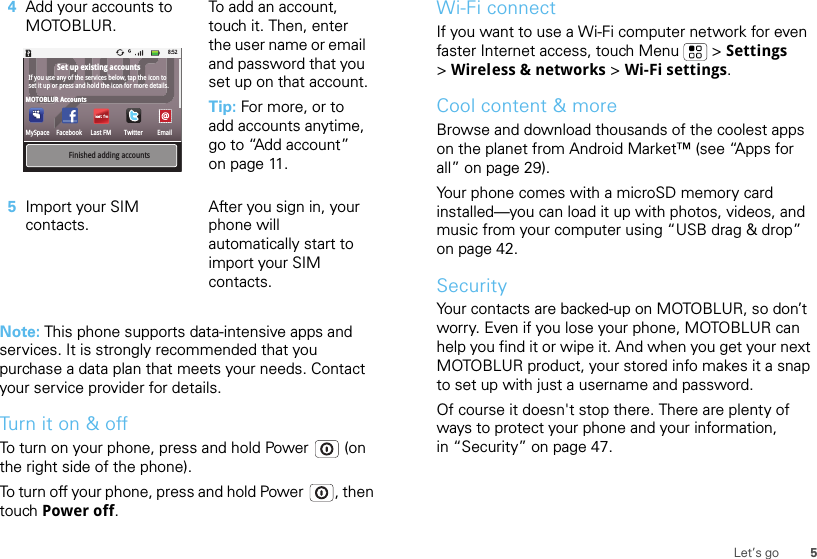 5Let’s goNote: This phone supports data-intensive apps and services. It is strongly recommended that you purchase a data plan that meets your needs. Contact your service provider for details.Turn it on &amp; offTo turn on your phone, press and hold Power  (on the right side of the phone).To turn off your phone, press and hold Power , then touch Power off.4Add your accounts to MOTOBLUR.To add an account, touch it. Then, enter the user name or email and password that you set up on that account.Tip: For more, or to add accounts anytime, go to “Add account” on page 11.5Import your SIM contacts.After you sign in, your phone will automatically start to import your SIM contacts.FacebookMySpaceMOTOBLUR AccountsSet up existing accountsLast FM Twitter EmailFinished adding accountsIf you use any of the services below, tap the icon to set it up or press and hold the icon for more details.8:52Wi-Fi connectIf you want to use a Wi-Fi computer network for even faster Internet access, touch Menu  &gt; Settings &gt;Wireless &amp; networks &gt; Wi-Fi settings.Cool content &amp; moreBrowse and download thousands of the coolest apps on the planet from Android Market™ (see “Apps for all” on page 29).Your phone comes with a microSD memory card installed—you can load it up with photos, videos, and music from your computer using “USB drag &amp; drop” on page 42.SecurityYour contacts are backed-up on MOTOBLUR, so don’t worry. Even if you lose your phone, MOTOBLUR can help you find it or wipe it. And when you get your next MOTOBLUR product, your stored info makes it a snap to set up with just a username and password.Of course it doesn&apos;t stop there. There are plenty of ways to protect your phone and your information, in “Security” on page 47.
