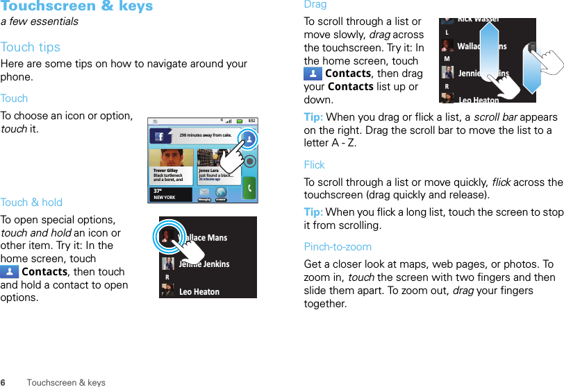 6Touchscreen &amp; keysTouchscreen &amp; keysa few essentialsTouch tipsHere are some tips on how to navigate around your phone.To u chTo choose an icon or option, touch it. Touch &amp; holdTo open special options, touch and hold an icon or other item. Try it: In the home screen, touch Contacts, then touch and hold a contact to open options.8:52Jones Larajust found a black...26 minutes agoBrowserMessaging37°NEW YORKTrevor GilleyBlack turtleneck and a beret, and 298 minutes away from cake.Wallace MansJennie JenkinsLeo HeatonLMRDragTo scroll through a list or move slowly, drag across the touchscreen. Try it: In the home screen, touch Contacts, then drag your Contacts list up or down.Tip: When you drag or flick a list, a scroll bar appears on the right. Drag the scroll bar to move the list to a letter A - Z.FlickTo scroll through a list or move quickly, flick across the touchscreen (drag quickly and release).Tip: When you flick a long list, touch the screen to stop it from scrolling.Pinch-to-zoomGet a closer look at maps, web pages, or photos. To zoom in, touch the screen with two fingers and then slide them apart. To zoom out, drag your fingers together.Rick WasserWallace MansJennie JenkinsLeo HeatonLMR