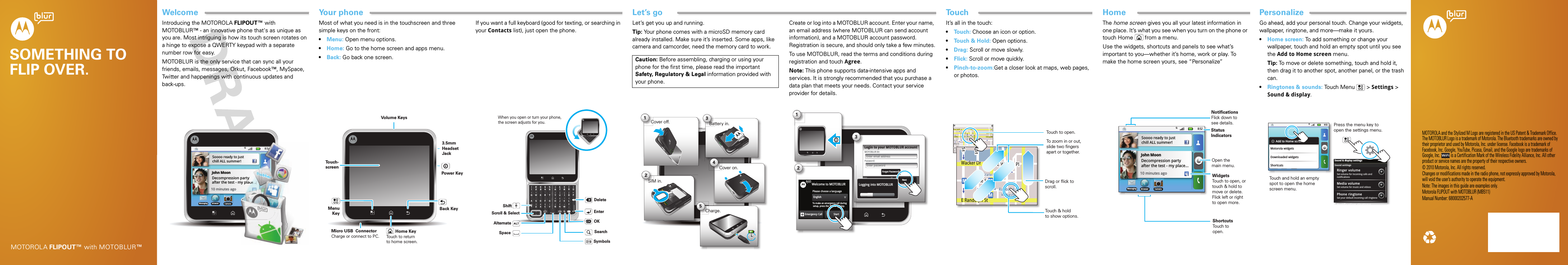 TouchWelcomePersonalizeHomeLet’s goYour phoneSOMETHING TO FLIP OVER.MOTOROLA FLIPOUT™ with MOTOBLUR™MOTOROLA and the Stylized M Logo are registered in the US Patent &amp; Trademark Office. The MOTOBLUR Logo is a trademark of Motorola. The Bluetooth trademarks are owned by their proprietor and used by Motorola, Inc. under license. Facebook is a trademark of Facebook, Inc. Google, YouTube, Picasa, Gmail, and the Google logo are trademarks of Google, Inc.  is a Certification Mark of the Wireless Fidelity Alliance, Inc. All other product or service names are the property of their respective owners.© 2010 Motorola, Inc. All rights reserved.Changes or modifications made in the radio phone, not expressly approved by Motorola, will void the user’s authority to operate the equipment.Note: The images in this guide are examples only.Motorola FLIPOUT with MOTOBLUR (MB511)Manual Number: 68000202577-ASocial skillsIntroducing the MOTOROLA FLIPOUT™ with MOTOBLUR™ - an innovative phone that&apos;s as unique as you are. Most intriguing is how its touch screen rotates on a hinge to expose a QWERTY keypad with a separate number row for easy.MOTOBLUR is the only service that can sync all your friends, emails, messages, Orkut, Facebook™, MySpace, Twitter and happenings with continuous updates and back-ups.8:52BrowserMessagingJohn MoonDecompression partyafter the test - my place... Soooo ready to justchill ALL summer!Camera10 minutes ago8:52222222222222222partyy placccccccccccccccccccccccccceeeeeeeeeeeeeeeeeeeeeee........ stYo ur phoneMost of what you need is in the touchscreen and three simple keys on the front:•Menu: Open menu options.•Home: Go to the home screen and apps menu.•Back: Go back one screen.Home KeyBack KeyMenuKeyTo u ch-screenPower KeyVolume KeysMicro USB  ConnectorCharge or connect to PC. Touch to return to home screen.3.5mm Headset JackIf you want a full keyboard (good for texting, or searching in your Contacts list), just open the phone.When you open or turn your phone, the screen adjusts for you.Scroll &amp; SelectEnterOKSpaceAlternateShiftDeleteSearchSymbolsStar t hereLet’s get you up and running.Tip: Your phone comes with a microSD memory card already installed. Make sure it’s inserted. Some apps, like camera and camcorder, need the memory card to work.Caution: Before assembling, charging or using your phone for the first time, please read the important Safety, Regulatory &amp; Legal information provided with your phone.123Cover off. Battery in.Cover on.SIM in.54Charge.Create or log into a MOTOBLUR account. Enter your name, an email address (where MOTOBLUR can send account information), and a MOTOBLUR account password. Registration is secure, and should only take a few minutes.To use MOTOBLUR, read the terms and conditions during registration and touch Agree.Note: This phone supports data-intensive apps and services. It is strongly recommended that you purchase a data plan that meets your needs. Contact your service provider for details.123Please choose a languageggggggggggggEnglishStartEmergency CallTo make an emergency call during setup, press the “Menu”       key.  Welcome to MOTOBLURPassword:MOTOBLUR ID:Enter email addressNextBackLogin to your MOTOBLUR accountForgot Password?Enter passwordLogging into MOTOBLURTouch tipsIt’s all in the touch:•Touch: Choose an icon or option.•Touch &amp; Hold: Open options.•Drag: Scroll or move slowly.•Flick: Scroll or move quickly.•Pinch-to-zoom:Get a closer look at maps, web pages, or photos.N Clark SE Ohio StN Rush StN Wabash AveN DearbornE Grand AvN Micigan AveGrand RedM Ontario St E Ontario StNCCCllaarrkkE OOOhhho SStNRRuusshhSStN WWWaabbbaasshhAAAAvvveNEGGrraannddAAAvMNMMiicciiggaanAAAAAvveGGrrranndddRReeddMOOnntaaarriio SStEOOOOOnntttaarriiioSStMarketE Ohio StN Park StN New StE Grand AveE Randolph StrD submuloC NRandolphSt MetraE S WaterStpphhrranndoSSSttMMeettanddokEMMEEEE RRRaanndddooolllhh pph SStttphhhaMessagingStWacker DrMn StW Lake StE Wacker PlState/LakeLake Randolph/WabashMME Randolph StTouch to open.Touch &amp; holdto show options.Drag or flick to scroll. To zoom in or out, slide two fingersapart or together.Home screenThe home screen gives you all your latest information in one place. It’s what you see when you turn on the phone or touch Home  from a menu.Use the widgets, shortcuts and panels to see what’s important to you—whether it’s home, work or play. To make the home screen yours, see “Personalize”8:52BrowserMessagingJohn MoonDecompression partyafter the test - my place... Soooo ready to justchill ALL summer!Camera10 minutes agoStatus IndicatorsWidgetsTouch to open, or touch &amp; hold to move or delete. Flick left or right to open more.ShortcutsTouch to open.NotificationsFlick down to see details.Open the main menu.PersonalizeGo ahead, add your personal touch. Change your widgets, wallpaper, ringtone, and more—make it yours.•Home screen: To add something or change your wallpaper, touch and hold an empty spot until you see the Add to Home screen menu.Tip: To move or delete something, touch and hold it, then drag it to another spot, another panel, or the trash can.•Ringtones &amp; sounds: Touch Menu &gt; Settings &gt; Sound &amp; display.8:52BrowserMessaging CameraAdd to Home screenMotorola widgetsDownloaded widgetsShortcutsSound &amp; display settingsSet volume for incoming calls and notificationsRinger volumeSet volume for music and videosMedia volumeSet your default incoming call ringtonePhone ringtoneNotification ringtoneSound settingsPress the menu key to open the settings menu.Touch and hold an empty spot to open the home screen menu.