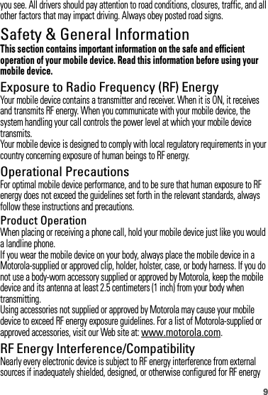 9you see. All drivers should pay attention to road conditions, closures, traffic, and all other factors that may impact driving. Always obey posted road signs.Safety &amp; General InformationSafety InformationThis section contains important information on the safe and efficient operation of your mobile device. Read this information before using your mobile device.Exposure to Radio Frequency (RF) EnergyYour mobile device contains a transmitter and receiver. When it is ON, it receives and transmits RF energy. When you communicate with your mobile device, the system handling your call controls the power level at which your mobile device transmits.Your mobile device is designed to comply with local regulatory requirements in your country concerning exposure of human beings to RF energy.Operational PrecautionsFor optimal mobile device performance, and to be sure that human exposure to RF energy does not exceed the guidelines set forth in the relevant standards, always follow these instructions and precautions.Product OperationWhen placing or receiving a phone call, hold your mobile device just like you would a landline phone.If you wear the mobile device on your body, always place the mobile device in a Motorola-supplied or approved clip, holder, holster, case, or body harness. If you do not use a body-worn accessory supplied or approved by Motorola, keep the mobile device and its antenna at least 2.5 centimeters (1 inch) from your body when transmitting.Using accessories not supplied or approved by Motorola may cause your mobile device to exceed RF energy exposure guidelines. For a list of Motorola-supplied or approved accessories, visit our Web site at: www.motorola.com.RF Energy Interference/CompatibilityNearly every electronic device is subject to RF energy interference from external sources if inadequately shielded, designed, or otherwise configured for RF energy 