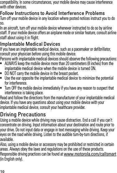 10compatibility. In some circumstances, your mobile device may cause interference with other devices.Follow Instructions to Avoid Interference ProblemsTurn off your mobile device in any location where posted notices instruct you to do so.In an aircraft, turn off your mobile device whenever instructed to do so by airline staff. If your mobile device offers an airplane mode or similar feature, consult airline staff about using it in flight.Implantable Medical DevicesIf you have an implantable medical device, such as a pacemaker or defibrillator, consult your physician before using this mobile device.Persons with implantable medical devices should observe the following precautions:•ALWAYS keep the mobile device more than 20 centimeters (8 inches) from the implantable medical device when the mobile device is turned ON.•DO NOT carry the mobile device in the breast pocket.•Use the ear opposite the implantable medical device to minimize the potential for interference.•Turn OFF the mobile device immediately if you have any reason to suspect that interference is taking place.Read and follow the directions from the manufacturer of your implantable medical device. If you have any questions about using your mobile device with your implantable medical device, consult your healthcare provider.Driving PrecautionsUsing a mobile device while driving may cause distraction. End a call if you can’t concentrate on driving. Input information about your destination and route prior to your drive. Do not input data or engage in text messaging while driving. Keep your eyes on the road while driving. Listen to the audible turn-by-turn directions, if available.Also, using a mobile device or accessory may be prohibited or restricted in certain areas. Always obey the laws and regulations on the use of these products.Responsible driving practices can be found at www.motorola.com/callsmart (in English only).