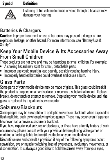 12Batteries &amp; ChargersCaution: Improper treatment or use of batteries may present a danger of fire, explosion, leakage, or other hazard. For more information, see “Battery Use &amp; Safety.”Keep Your Mobile Device &amp; Its Accessories Away From Small ChildrenThese products are not toys and may be hazardous to small children. For example:•A choking hazard may exist for small, detachable parts.•Improper use could result in loud sounds, possibly causing hearing injury.•Improperly handled batteries could overheat and cause a burn.Glass PartsSome parts of your mobile device may be made of glass. This glass could break if the product is dropped on a hard surface or receives a substantial impact. If glass breaks, do not touch or attempt to remove. Stop using your mobile device until the glass is replaced by a qualified service center.Seizures/BlackoutsSome people may be susceptible to epileptic seizures or blackouts when exposed to flashing lights, such as when playing video games. These may occur even if a person has never had a previous seizure or blackout.If you have experienced seizures or blackouts, or if you have a family history of such occurrences, please consult with your physician before playing video games or enabling a flashing-lights feature (if available) on your mobile device.Discontinue use and consult a physician if any of the following symptoms occur: convulsion, eye or muscle twitching, loss of awareness, involuntary movements, or disorientation. It is always a good idea to hold the screen away from your eyes, Listening at full volume to music or voice through a headset may damage your hearing.Symbol Definition