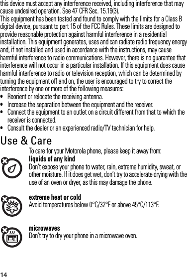 14this device must accept any interference received, including interference that may cause undesired operation. See 47 CFR Sec. 15.19(3).This equipment has been tested and found to comply with the limits for a Class B digital device, pursuant to part 15 of the FCC Rules. These limits are designed to provide reasonable protection against harmful interference in a residential installation. This equipment generates, uses and can radiate radio frequency energy and, if not installed and used in accordance with the instructions, may cause harmful interference to radio communications. However, there is no guarantee that interference will not occur in a particular installation. If this equipment does cause harmful interference to radio or television reception, which can be determined by turning the equipment off and on, the user is encouraged to try to correct the interference by one or more of the following measures:•Reorient or relocate the receiving antenna.•Increase the separation between the equipment and the receiver.•Connect the equipment to an outlet on a circuit different from that to which the receiver is connected.•Consult the dealer or an experienced radio/TV technician for help.Use &amp; CareUse &amp; CareTo care for your Motorola phone, please keep it away from:liquids of any kindDon’t expose your phone to water, rain, extreme humidity, sweat, or other moisture. If it does get wet, don’t try to accelerate drying with the use of an oven or dryer, as this may damage the phone.extreme heat or coldAvoid temperatures below 0°C/32°F or above 45°C/113°F.microwavesDon’t try to dry your phone in a microwave oven.