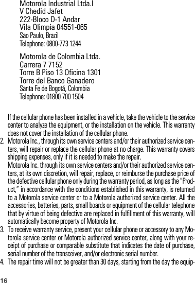 16If the cellular phone has been installed in a vehicle, take the vehicle to the servicecenter to analyze the equipment, or the installation on the vehicle. This warrantydoes not cover the installation of the cellular phone.2. Motorola Inc., through its own service centers and/or their authorized service cen-ters, will repair or replace the cellular phone at no charge. This warranty coversshipping expenses, only if it is needed to make the repair.Motorola Inc. through its own service centers and/or their authorized service cen-ters, at its own discretion, will repair, replace, or reimburse the purchase price ofthe defective cellular phone only during the warranty period, as long as the “Prod-uct,” in accordance with the conditions established in this warranty, is returnedto a Motorola service center or to a Motorola authorized service center. All theaccessories, batteries, parts, small boards or equipment of the cellular telephonethat by virtue of being defective are replaced in fulfillment of this warranty, willautomatically become property of Motorola Inc. 3. To receive warranty service, present your cellular phone or accessory to any Mo-torola service center or Motorola authorized service center, along with your re-ceipt of purchase or comparable substitute that indicates the date of purchase,serial number of the transceiver, and/or electronic serial number.4. The repair time will not be greater than 30 days, starting from the day the equip-Motorola Industrial Ltda.lV Chedid Jafet222-Bloco D-1 AndarVila Olimpia 04551-065Sao Paulo, BrazilTelephone: 0800-773 1244Motorola de Colombia Ltda.Carrera 7 7152Torre B Piso 13 Oficina 1301Torre del Banco GanaderoSanta Fe de Bogotá, ColombiaTelephone: 01800 700 1504