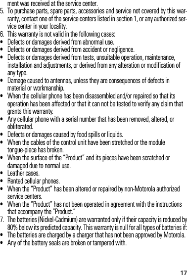 17ment was received at the service center.5. To purchase parts, spare parts, accessories and service not covered by this war-ranty, contact one of the service centers listed in section 1, or any authorized ser-vice center in your locality.6. This warranty is not valid in the following cases:•Defects or damages derived from abnormal use.•Defects or damages derived from accident or negligence.•Defects or damages derived from tests, unsuitable operation, maintenance, installation and adjustments, or derived from any alteration or modification of any type.•Damage caused to antennas, unless they are consequences of defects in material or workmanship.•When the cellular phone has been disassembled and/or repaired so that its operation has been affected or that it can not be tested to verify any claim that grants this warranty.•Any cellular phone with a serial number that has been removed, altered, or obliterated.•Defects or damages caused by food spills or liquids.•When the cables of the control unit have been stretched or the module tongue-piece has broken.•When the surface of the “Product” and its pieces have been scratched or damaged due to normal use.•Leather cases.•Rented cellular phones.•When the “Product” has been altered or repaired by non-Motorola authorized service centers.•When the “Product” has not been operated in agreement with the instructions that accompany the “Product.”7. The batteries (Nickel-Cadmium) are warranted only if their capacity is reduced by80% below its predicted capacity. This warranty is null for all types of batteries if:•The batteries are charged by a charger that has not been approved by Motorola.•Any of the battery seals are broken or tampered with.