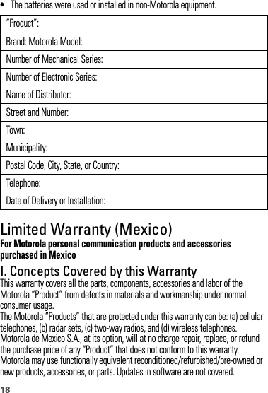 18•The batteries were used or installed in non-Motorola equipment.Limited Warranty (Mexico)Warranty  (Mexico)For Motorola personal communication products and accessories purchased in MexicoI. Concepts Covered by this WarrantyThis warranty covers all the parts, components, accessories and labor of the Motorola “Product” from defects in materials and workmanship under normal consumer usage.The Motorola “Products” that are protected under this warranty can be: (a) cellular telephones, (b) radar sets, (c) two-way radios, and (d) wireless telephones.Motorola de Mexico S.A., at its option, will at no charge repair, replace, or refund the purchase price of any “Product” that does not conform to this warranty. Motorola may use functionally equivalent reconditioned/refurbished/pre-owned or new products, accessories, or parts. Updates in software are not covered.“Product”:Brand: Motorola Model:Number of Mechanical Series:Number of Electronic Series:Name of Distributor:Street and Number:Town:Municipality:Postal Code, City, State, or Country:Telephone:Date of Delivery or Installation: