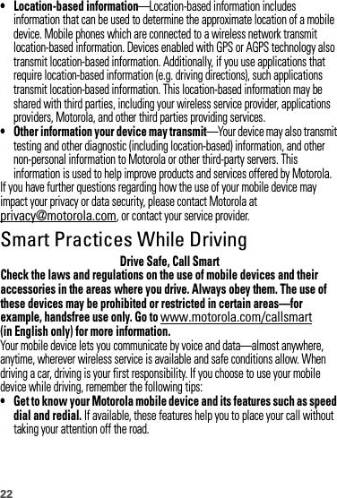 22• Location-based information—Location-based information includes information that can be used to determine the approximate location of a mobile device. Mobile phones which are connected to a wireless network transmit location-based information. Devices enabled with GPS or AGPS technology also transmit location-based information. Additionally, if you use applications that require location-based information (e.g. driving directions), such applications transmit location-based information. This location-based information may be shared with third parties, including your wireless service provider, applications providers, Motorola, and other third parties providing services.• Other information your device may transmit—Your device may also transmit testing and other diagnostic (including location-based) information, and other non-personal information to Motorola or other third-party servers. This information is used to help improve products and services offered by Motorola.If you have further questions regarding how the use of your mobile device may impact your privacy or data security, please contact Motorola at privacy@motorola.com, or contact your service provider.Smart Practices While DrivingDrivi ng SafetyDrive Safe, Call SmartCheck the laws and regulations on the use of mobile devices and their accessories in the areas where you drive. Always obey them. The use of these devices may be prohibited or restricted in certain areas—for example, handsfree use only. Go to www.motorola.com/callsmart (in English only) for more information.Your mobile device lets you communicate by voice and data—almost anywhere, anytime, wherever wireless service is available and safe conditions allow. When driving a car, driving is your first responsibility. If you choose to use your mobile device while driving, remember the following tips:• Get to know your Motorola mobile device and its features such as speed dial and redial. If available, these features help you to place your call without taking your attention off the road.