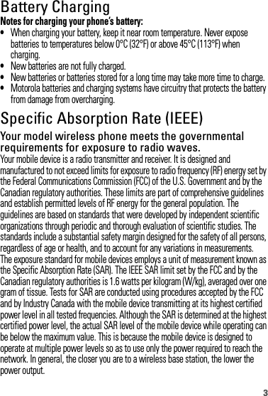 3Battery ChargingBatter y ChargingNotes for charging your phone’s battery:•When charging your battery, keep it near room temperature. Never expose batteries to temperatures below 0°C (32°F) or above 45°C (113°F) when charging.•New batteries are not fully charged.•New batteries or batteries stored for a long time may take more time to charge.•Motorola batteries and charging systems have circuitry that protects the battery from damage from overcharging.Specific Absorption Rate (IEEE)SAR (IEEE)Your model wireless phone meets the governmental requirements for exposure to radio waves.Your mobile device is a radio transmitter and receiver. It is designed and manufactured to not exceed limits for exposure to radio frequency (RF) energy set by the Federal Communications Commission (FCC) of the U.S. Government and by the Canadian regulatory authorities. These limits are part of comprehensive guidelines and establish permitted levels of RF energy for the general population. The guidelines are based on standards that were developed by independent scientific organizations through periodic and thorough evaluation of scientific studies. The standards include a substantial safety margin designed for the safety of all persons, regardless of age or health, and to account for any variations in measurements.The exposure standard for mobile devices employs a unit of measurement known as the Specific Absorption Rate (SAR). The IEEE SAR limit set by the FCC and by the Canadian regulatory authorities is 1.6 watts per kilogram (W/kg), averaged over one gram of tissue. Tests for SAR are conducted using procedures accepted by the FCC and by Industry Canada with the mobile device transmitting at its highest certified power level in all tested frequencies. Although the SAR is determined at the highest certified power level, the actual SAR level of the mobile device while operating can be below the maximum value. This is because the mobile device is designed to operate at multiple power levels so as to use only the power required to reach the network. In general, the closer you are to a wireless base station, the lower the power output.