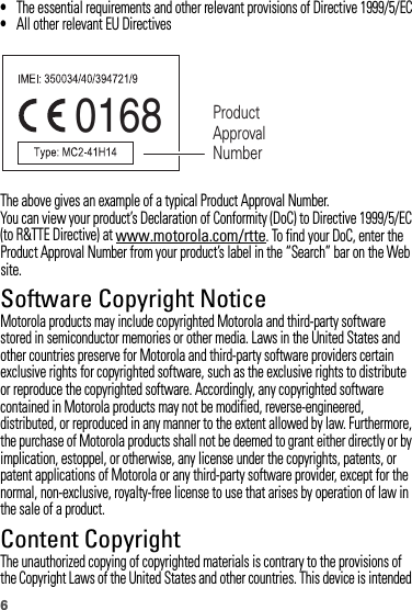 6•The essential requirements and other relevant provisions of Directive 1999/5/EC•All other relevant EU DirectivesThe above gives an example of a typical Product Approval Number.You can view your product’s Declaration of Conformity (DoC) to Directive 1999/5/EC (to R&amp;TTE Directive) at www.motorola.com/rtte. To find your DoC, enter the Product Approval Number from your product’s label in the “Search” bar on the Web site.Software Copyright NoticeSoft ware Copyright NoticeMotorola products may include copyrighted Motorola and third-party software stored in semiconductor memories or other media. Laws in the United States and other countries preserve for Motorola and third-party software providers certain exclusive rights for copyrighted software, such as the exclusive rights to distribute or reproduce the copyrighted software. Accordingly, any copyrighted software contained in Motorola products may not be modified, reverse-engineered, distributed, or reproduced in any manner to the extent allowed by law. Furthermore, the purchase of Motorola products shall not be deemed to grant either directly or by implication, estoppel, or otherwise, any license under the copyrights, patents, or patent applications of Motorola or any third-party software provider, except for the normal, non-exclusive, royalty-free license to use that arises by operation of law in the sale of a product.Content CopyrightContent  CopyrightThe unauthorized copying of copyrighted materials is contrary to the provisions of the Copyright Laws of the United States and other countries. This device is intended 0168 Product Approval Number